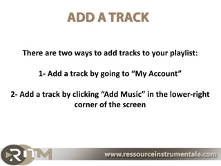 There are two ways to add tracks to your playlist:

        1- Add a track by going to “My Account”

2- Add a track by clicking “Add Music” in the lower-right
                  corner of the screen
 