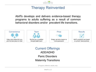 Therapy ReinventedAbilTo develops and delivers evidence-based therapy programs to adults suffering as a result of common behavioral disorders and/or  prevalent life transitions. PriceSingle, set price means no more guesswork ConvenienceVideo chat makes let’s you pick the best place to meetResultsAbilTo programs are based on proven, best-practicesTeamWe find you a qualified therapist and coachCurrent OfferingsADD/ADHDPanic DisordersMaternity Transitions(Programs offered to adults only)