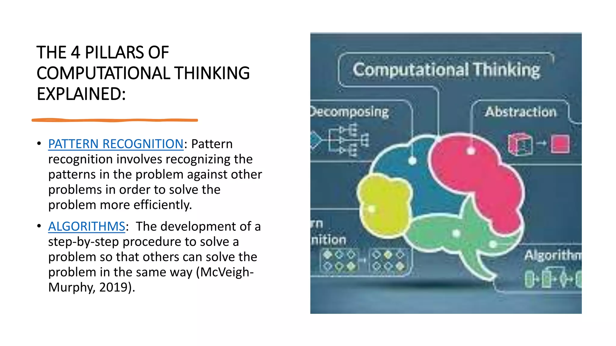 THE 4 PILLARS OF
COMPUTATIONAL THINKING
EXPLAINED:
• PATTERN RECOGNITION: Pattern
recognition involves recognizing the
patterns in the problem against other
problems in order to solve the
problem more efficiently.
• ALGORITHMS: The development of a
step-by-step procedure to solve a
problem so that others can solve the
problem in the same way (McVeigh-
Murphy, 2019).
 