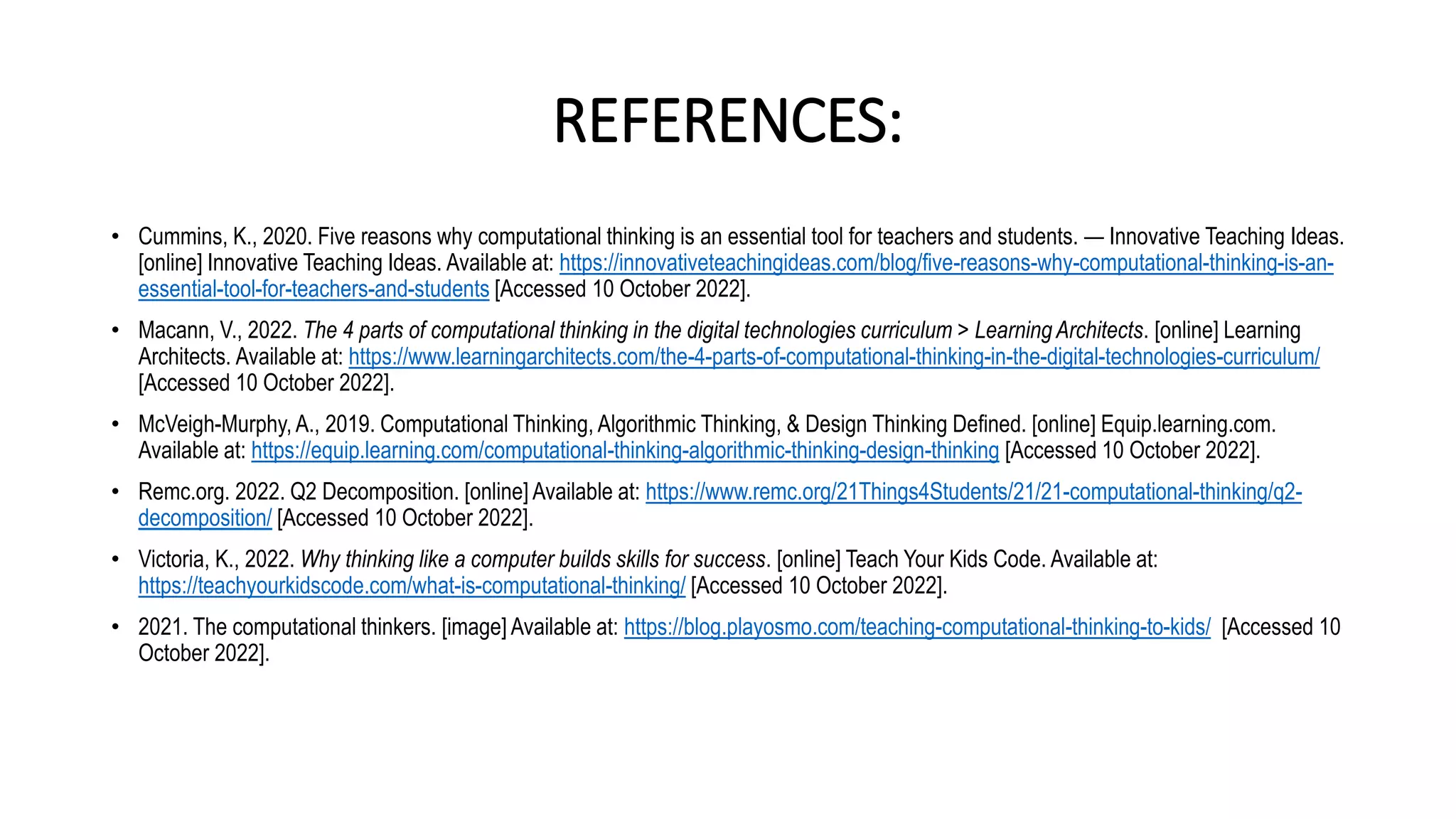 REFERENCES:
• Cummins, K., 2020. Five reasons why computational thinking is an essential tool for teachers and students. — Innovative Teaching Ideas.
[online] Innovative Teaching Ideas. Available at: https://innovativeteachingideas.com/blog/five-reasons-why-computational-thinking-is-an-
essential-tool-for-teachers-and-students [Accessed 10 October 2022].
• Macann, V., 2022. The 4 parts of computational thinking in the digital technologies curriculum > Learning Architects. [online] Learning
Architects. Available at: https://www.learningarchitects.com/the-4-parts-of-computational-thinking-in-the-digital-technologies-curriculum/
[Accessed 10 October 2022].
• McVeigh-Murphy, A., 2019. Computational Thinking, Algorithmic Thinking, & Design Thinking Defined. [online] Equip.learning.com.
Available at: https://equip.learning.com/computational-thinking-algorithmic-thinking-design-thinking [Accessed 10 October 2022].
• Remc.org. 2022. Q2 Decomposition. [online] Available at: https://www.remc.org/21Things4Students/21/21-computational-thinking/q2-
decomposition/ [Accessed 10 October 2022].
• Victoria, K., 2022. Why thinking like a computer builds skills for success. [online] Teach Your Kids Code. Available at:
https://teachyourkidscode.com/what-is-computational-thinking/ [Accessed 10 October 2022].
• 2021. The computational thinkers. [image] Available at: https://blog.playosmo.com/teaching-computational-thinking-to-kids/ [Accessed 10
October 2022].
 