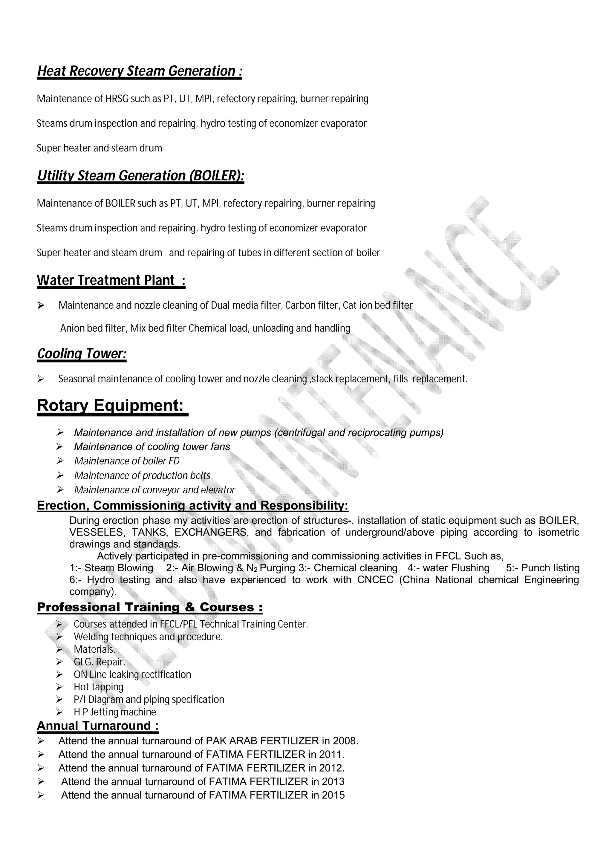 Heat Recovery Steam Generation :
Maintenance of HRSG such as PT, UT, MPI, refectory repairing, burner repairing
Steams drum inspection and repairing, hydro testing of economizer evaporator
Super heater and steam drum
Utility Steam Generation (BOILER):
Maintenance of BOILER such as PT, UT, MPI, refectory repairing, burner repairing
Steams drum inspection and repairing, hydro testing of economizer evaporator
Super heater and steam drum and repairing of tubes in different section of boiler
Water Treatment Plant :
 Maintenance and nozzle cleaning of Dual media filter, Carbon filter, Cat ion bed filter
Anion bed filter, Mix bed filter Chemical load, unloading and handling
Cooling Tower:
 Seasonal maintenance of cooling tower and nozzle cleaning ,stack replacement, fills replacement.
Rotary Equipment:
 Maintenance and installation of new pumps (centrifugal and reciprocating pumps)
 Maintenance of cooling tower fans
 Maintenance of boiler FD
 Maintenance of production belts
 Maintenance of conveyor and elevator
Erection, Commissioning activity and Responsibility:
During erection phase my activities are erection of structures-, installation of static equipment such as BOILER,
VESSELES, TANKS, EXCHANGERS, and fabrication of underground/above piping according to isometric
drawings and standards.
Actively participated in pre-commissioning and commissioning activities in FFCL Such as,
1:- Steam Blowing 2:- Air Blowing & N2 Purging 3:- Chemical cleaning 4:- water Flushing 5:- Punch listing
6:- Hydro testing and also have experienced to work with CNCEC (China National chemical Engineering
company).
Professional Training & Courses :
 Courses attended in FFCL/PFL Technical Training Center.
 Welding techniques and procedure.
 Materials.
 GLG. Repair.
 ON Line leaking rectification
 Hot tapping
 P/I Diagram and piping specification
 H P Jetting machine
Annual Turnaround :
 Attend the annual turnaround of PAK ARAB FERTILIZER in 2008.
 Attend the annual turnaround of FATIMA FERTILIZER in 2011.
 Attend the annual turnaround of FATIMA FERTILIZER in 2012.
 Attend the annual turnaround of FATIMA FERTILIZER in 2013
 Attend the annual turnaround of FATIMA FERTILIZER in 2015
 