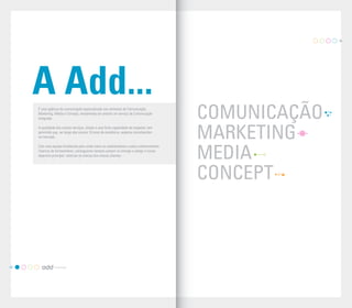 03




     A Add...
     É uma agência de comunicação especializada nas vertentes de Comunicação,
     Marketing, Media e Concept, empenhada em prestar um serviço de Comunicação
     Integrada.                                                                           COMUNICAÇÃO
                                                                                          MARKETING
     A qualidade dos nossos serviços, aliada a uma forte capacidade de resposta, tem
     permitido que, ao longo dos nossos 10 anos de existência, sejamos reconhecidos
     no mercado.

     Com uma equipa fortalecida pela união entre os colaboradores e pelos conhecimentos
     internos de fornecedores, conseguimos sempre cumprir os timings e atingir o nosso
     objectivo principal: valorizar as marcas dos nossos clientes.
                                                                                          MEDIA
                                                                                          CONCEPT



02
 