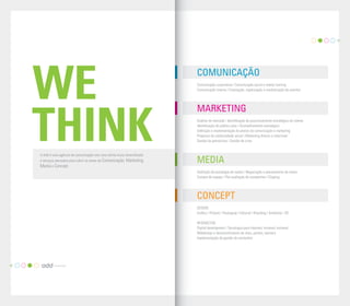 07




     WE
                                                                            COMUNICAÇÃO
                                                                            C
                                                                            Comunicação corporativa | Comunicação social e media training
                                                                            C
                                                                            Comunicação interna | Concepção, organização e mediatização de eventos




                                                                            MARKETING


     THINK
     A Add é uma agência de comunicação com uma oferta muito diversiﬁcada
     e serviços pensados para cobrir as áreas da Comunicação, Marketing,
                                                                            A
                                                                            Análise de mercado | Identiﬁcação do posicionamento estratégico do cliente
                                                                            Id
                                                                            Identiﬁcação do público-alvo | Aconselhamento estratégico
                                                                            D
                                                                            Deﬁnição e implementação de planos de comunicação e marketing
                                                                            Pr
                                                                            Projectos de solidariedade social | Marketing directo e relacional
                                                                            G
                                                                            Gestão de patrocínios | Gestão de crise




                                                                            MEDIA
     Media e Concept.
                                                                            D
                                                                            Deﬁnição da estratégia de media | Negociação e planeamento de meios
                                                                            C
                                                                            Compra de espaço | Pós-avaliação de campanhas | Clipping




                                                                            CONCEPT
                                                                            D
                                                                            DESIGN
                                                                            G
                                                                            Gráﬁco | Produto | Packaging | Editorial | Branding | Ambiente | 3D

                                                                            IN
                                                                            INTERACTIVE
                                                                            D
                                                                            Digital development | Tecnologia para Internet/ intranet/ extranet
                                                                            W
                                                                            Webdesign e desenvolvimento de sites, portais, banners
                                                                            Im
                                                                            Implementação de gestão de conteúdos




06
 