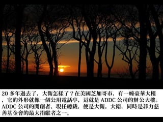 20 多年過去了，大衛怎樣了？在美國芝加哥市，有一幢豪華大樓
，它的外形就像一個公用電話亭，這就是 ADDC 公司的 公大樓。辦
ADDC 公司的開創者、現任總裁，便是大衛。大衛，同時是菲力慈
善基金會的最大捐獻者之一。
 