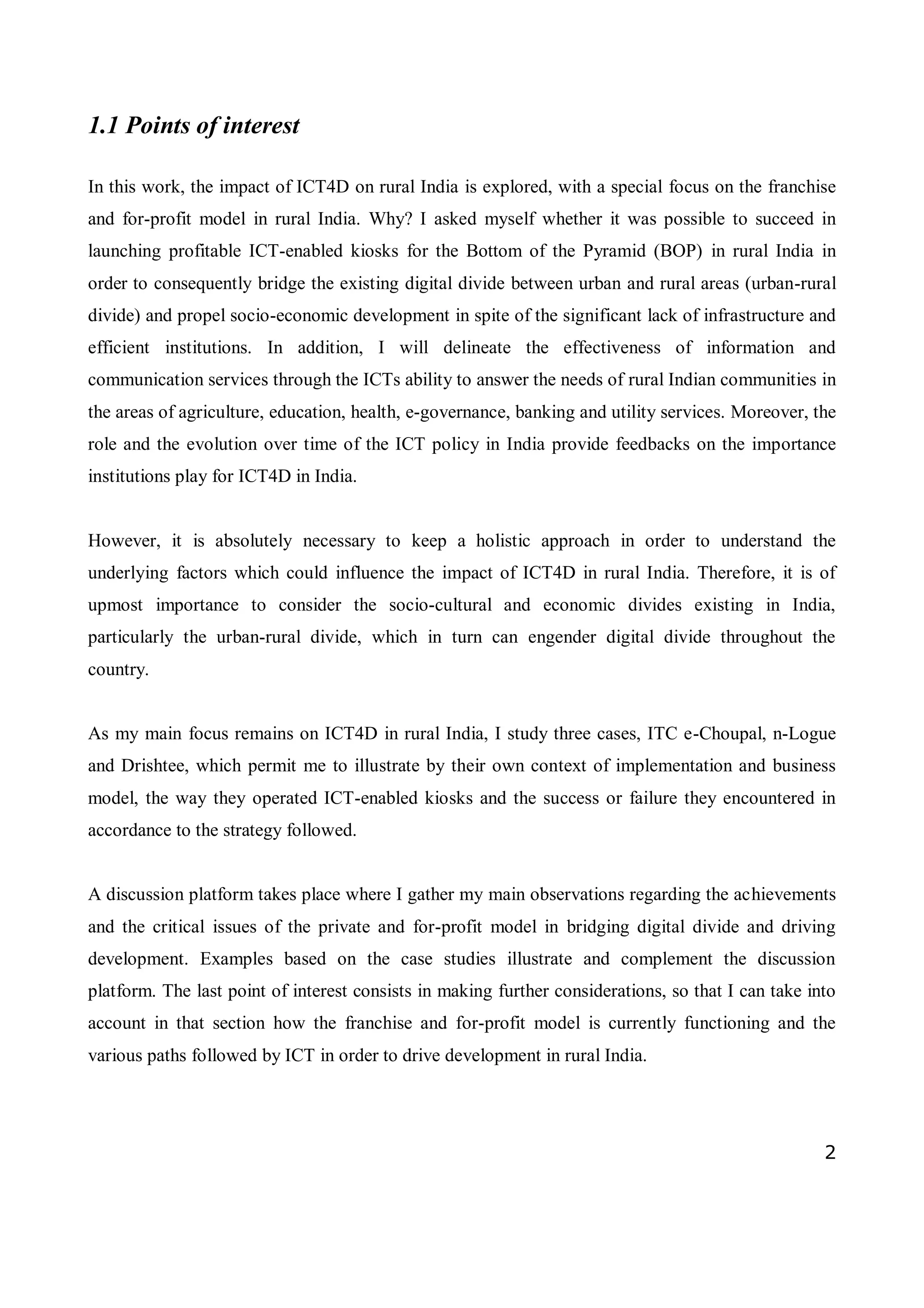 2
1.1 Points of interest
In this work, the impact of ICT4D on rural India is explored, with a special focus on the franchise
and for-profit model in rural India. Why? I asked myself whether it was possible to succeed in
launching profitable ICT-enabled kiosks for the Bottom of the Pyramid (BOP) in rural India in
order to consequently bridge the existing digital divide between urban and rural areas (urban-rural
divide) and propel socio-economic development in spite of the significant lack of infrastructure and
efficient institutions. In addition, I will delineate the effectiveness of information and
communication services through the ICTs ability to answer the needs of rural Indian communities in
the areas of agriculture, education, health, e-governance, banking and utility services. Moreover, the
role and the evolution over time of the ICT policy in India provide feedbacks on the importance
institutions play for ICT4D in India.
However, it is absolutely necessary to keep a holistic approach in order to understand the
underlying factors which could influence the impact of ICT4D in rural India. Therefore, it is of
upmost importance to consider the socio-cultural and economic divides existing in India,
particularly the urban-rural divide, which in turn can engender digital divide throughout the
country.
As my main focus remains on ICT4D in rural India, I study three cases, ITC e-Choupal, n-Logue
and Drishtee, which permit me to illustrate by their own context of implementation and business
model, the way they operated ICT-enabled kiosks and the success or failure they encountered in
accordance to the strategy followed.
A discussion platform takes place where I gather my main observations regarding the achievements
and the critical issues of the private and for-profit model in bridging digital divide and driving
development. Examples based on the case studies illustrate and complement the discussion
platform. The last point of interest consists in making further considerations, so that I can take into
account in that section how the franchise and for-profit model is currently functioning and the
various paths followed by ICT in order to drive development in rural India.
 