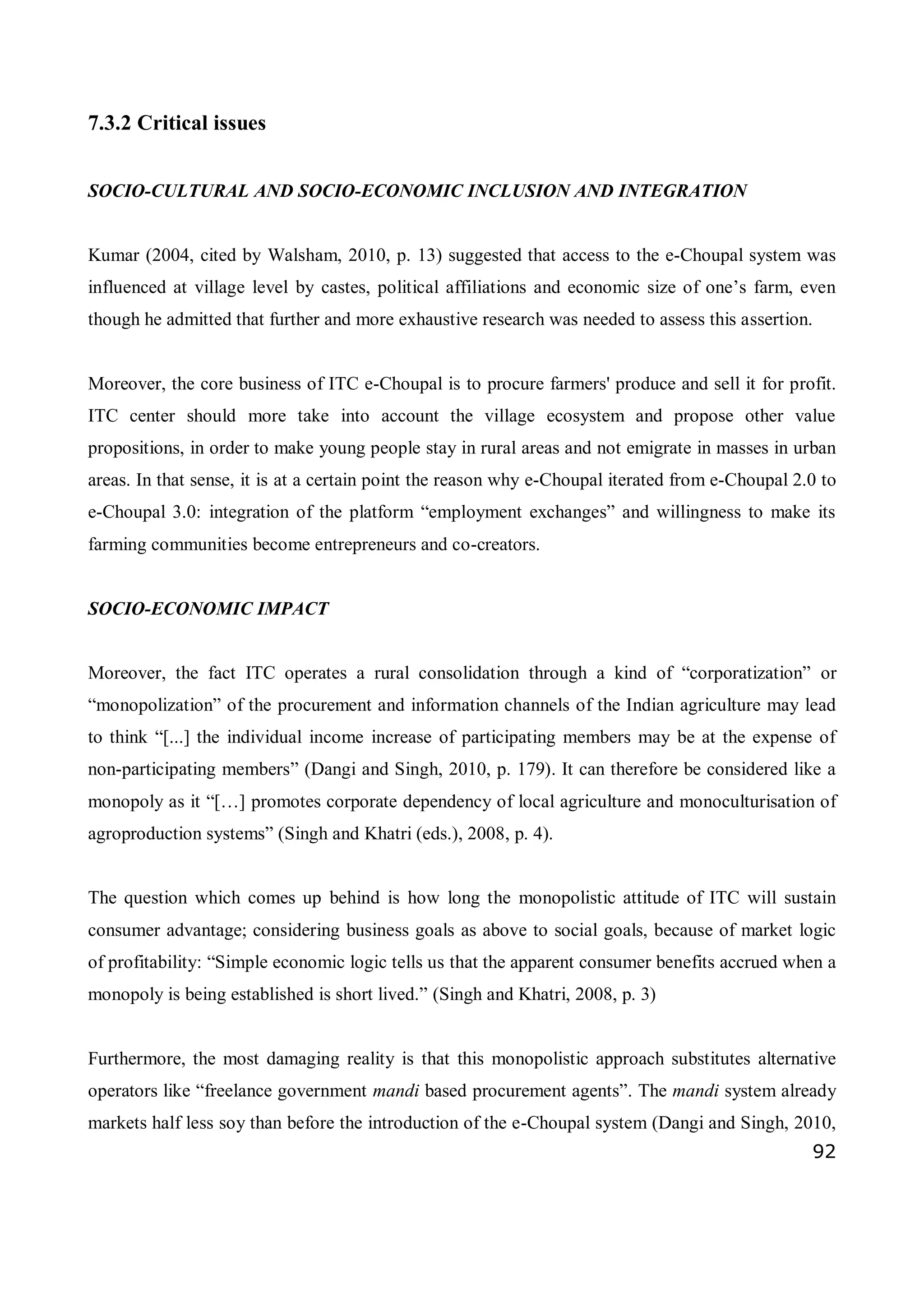 92
7.3.2 Critical issues
SOCIO-CULTURAL AND SOCIO-ECONOMIC INCLUSION AND INTEGRATION
Kumar (2004, cited by Walsham, 2010, p. 13) suggested that access to the e-Choupal system was
influenced at village level by castes, political affiliations and economic size of one’s farm, even
though he admitted that further and more exhaustive research was needed to assess this assertion.
Moreover, the core business of ITC e-Choupal is to procure farmers' produce and sell it for profit.
ITC center should more take into account the village ecosystem and propose other value
propositions, in order to make young people stay in rural areas and not emigrate in masses in urban
areas. In that sense, it is at a certain point the reason why e-Choupal iterated from e-Choupal 2.0 to
e-Choupal 3.0: integration of the platform “employment exchanges” and willingness to make its
farming communities become entrepreneurs and co-creators.
SOCIO-ECONOMIC IMPACT
Moreover, the fact ITC operates a rural consolidation through a kind of “corporatization” or
“monopolization” of the procurement and information channels of the Indian agriculture may lead
to think “[...] the individual income increase of participating members may be at the expense of
non-participating members” (Dangi and Singh, 2010, p. 179). It can therefore be considered like a
monopoly as it “[…] promotes corporate dependency of local agriculture and monoculturisation of
agroproduction systems” (Singh and Khatri (eds.), 2008, p. 4).
The question which comes up behind is how long the monopolistic attitude of ITC will sustain
consumer advantage; considering business goals as above to social goals, because of market logic
of profitability: “Simple economic logic tells us that the apparent consumer benefits accrued when a
monopoly is being established is short lived.” (Singh and Khatri, 2008, p. 3)
Furthermore, the most damaging reality is that this monopolistic approach substitutes alternative
operators like “freelance government mandi based procurement agents”. The mandi system already
markets half less soy than before the introduction of the e-Choupal system (Dangi and Singh, 2010,
 