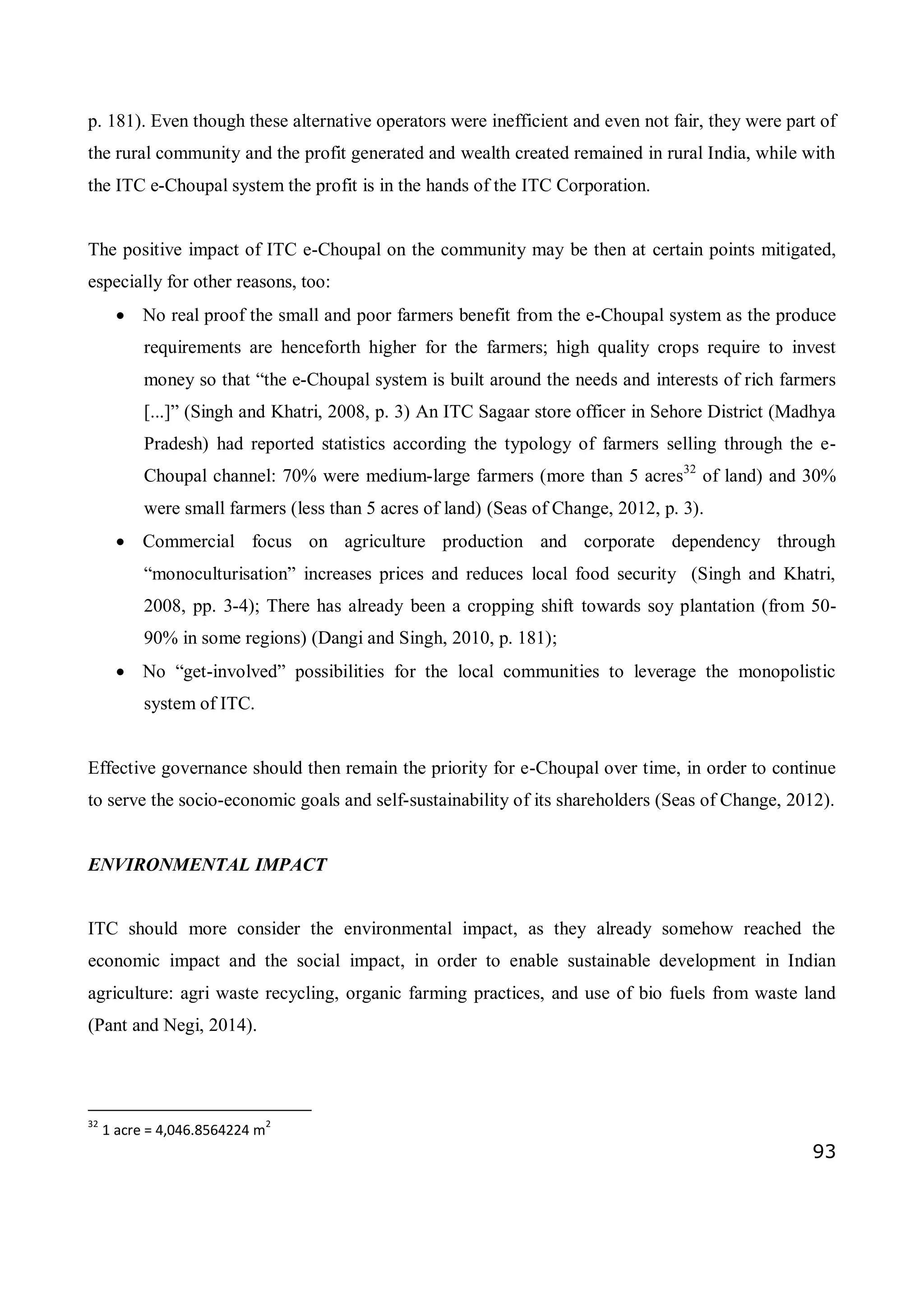 93
p. 181). Even though these alternative operators were inefficient and even not fair, they were part of
the rural community and the profit generated and wealth created remained in rural India, while with
the ITC e-Choupal system the profit is in the hands of the ITC Corporation.
The positive impact of ITC e-Choupal on the community may be then at certain points mitigated,
especially for other reasons, too:
 No real proof the small and poor farmers benefit from the e-Choupal system as the produce
requirements are henceforth higher for the farmers; high quality crops require to invest
money so that “the e-Choupal system is built around the needs and interests of rich farmers
[...]” (Singh and Khatri, 2008, p. 3) An ITC Sagaar store officer in Sehore District (Madhya
Pradesh) had reported statistics according the typology of farmers selling through the e-
Choupal channel: 70% were medium-large farmers (more than 5 acres32
of land) and 30%
were small farmers (less than 5 acres of land) (Seas of Change, 2012, p. 3).
 Commercial focus on agriculture production and corporate dependency through
“monoculturisation” increases prices and reduces local food security (Singh and Khatri,
2008, pp. 3-4); There has already been a cropping shift towards soy plantation (from 50-
90% in some regions) (Dangi and Singh, 2010, p. 181);
 No “get-involved” possibilities for the local communities to leverage the monopolistic
system of ITC.
Effective governance should then remain the priority for e-Choupal over time, in order to continue
to serve the socio-economic goals and self-sustainability of its shareholders (Seas of Change, 2012).
ENVIRONMENTAL IMPACT
ITC should more consider the environmental impact, as they already somehow reached the
economic impact and the social impact, in order to enable sustainable development in Indian
agriculture: agri waste recycling, organic farming practices, and use of bio fuels from waste land
(Pant and Negi, 2014).
32
1 acre = 4,046.8564224 m
2
 