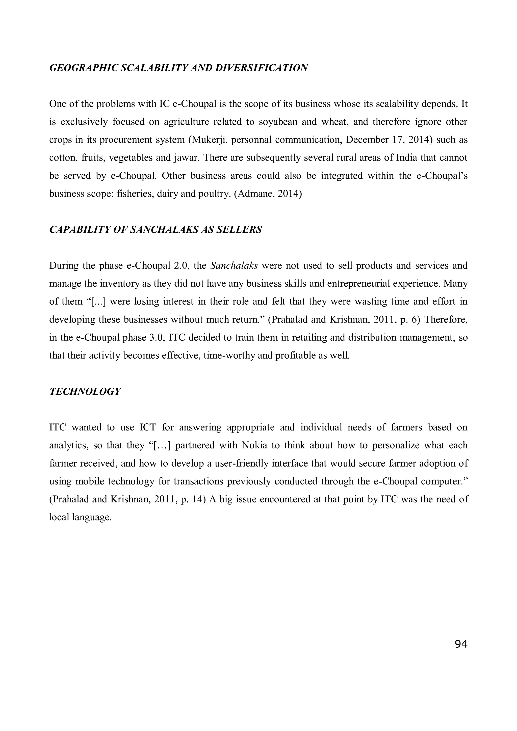 94
GEOGRAPHIC SCALABILITY AND DIVERSIFICATION
One of the problems with IC e-Choupal is the scope of its business whose its scalability depends. It
is exclusively focused on agriculture related to soyabean and wheat, and therefore ignore other
crops in its procurement system (Mukerji, personnal communication, December 17, 2014) such as
cotton, fruits, vegetables and jawar. There are subsequently several rural areas of India that cannot
be served by e-Choupal. Other business areas could also be integrated within the e-Choupal’s
business scope: fisheries, dairy and poultry. (Admane, 2014)
CAPABILITY OF SANCHALAKS AS SELLERS
During the phase e-Choupal 2.0, the Sanchalaks were not used to sell products and services and
manage the inventory as they did not have any business skills and entrepreneurial experience. Many
of them “[...] were losing interest in their role and felt that they were wasting time and effort in
developing these businesses without much return.” (Prahalad and Krishnan, 2011, p. 6) Therefore,
in the e-Choupal phase 3.0, ITC decided to train them in retailing and distribution management, so
that their activity becomes effective, time-worthy and profitable as well.
TECHNOLOGY
ITC wanted to use ICT for answering appropriate and individual needs of farmers based on
analytics, so that they “[…] partnered with Nokia to think about how to personalize what each
farmer received, and how to develop a user-friendly interface that would secure farmer adoption of
using mobile technology for transactions previously conducted through the e-Choupal computer.”
(Prahalad and Krishnan, 2011, p. 14) A big issue encountered at that point by ITC was the need of
local language.
 