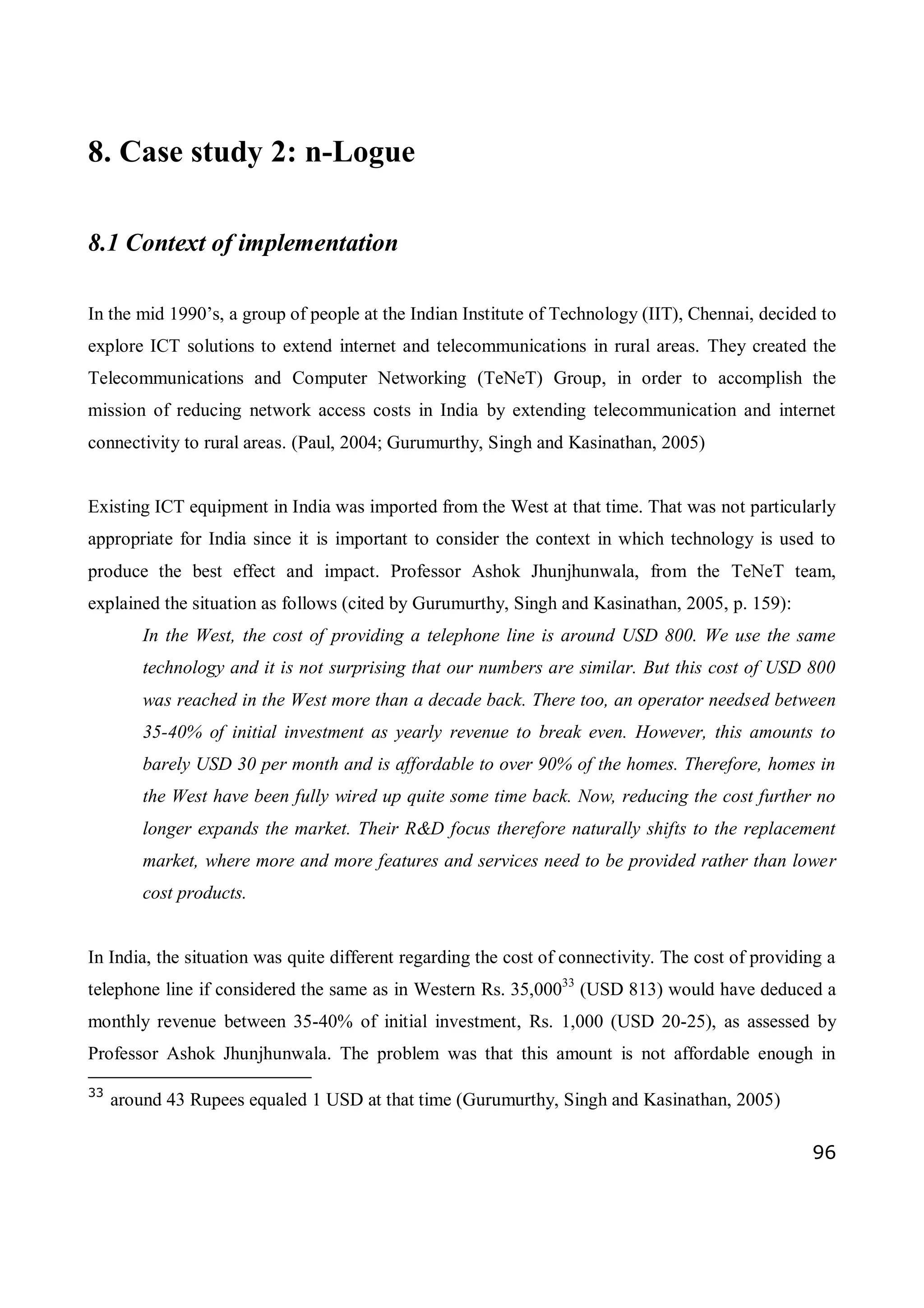 96
8. Case study 2: n-Logue
8.1 Context of implementation
In the mid 1990’s, a group of people at the Indian Institute of Technology (IIT), Chennai, decided to
explore ICT solutions to extend internet and telecommunications in rural areas. They created the
Telecommunications and Computer Networking (TeNeT) Group, in order to accomplish the
mission of reducing network access costs in India by extending telecommunication and internet
connectivity to rural areas. (Paul, 2004; Gurumurthy, Singh and Kasinathan, 2005)
Existing ICT equipment in India was imported from the West at that time. That was not particularly
appropriate for India since it is important to consider the context in which technology is used to
produce the best effect and impact. Professor Ashok Jhunjhunwala, from the TeNeT team,
explained the situation as follows (cited by Gurumurthy, Singh and Kasinathan, 2005, p. 159):
In the West, the cost of providing a telephone line is around USD 800. We use the same
technology and it is not surprising that our numbers are similar. But this cost of USD 800
was reached in the West more than a decade back. There too, an operator needsed between
35-40% of initial investment as yearly revenue to break even. However, this amounts to
barely USD 30 per month and is affordable to over 90% of the homes. Therefore, homes in
the West have been fully wired up quite some time back. Now, reducing the cost further no
longer expands the market. Their R&D focus therefore naturally shifts to the replacement
market, where more and more features and services need to be provided rather than lower
cost products.
In India, the situation was quite different regarding the cost of connectivity. The cost of providing a
telephone line if considered the same as in Western Rs. 35,00033
(USD 813) would have deduced a
monthly revenue between 35-40% of initial investment, Rs. 1,000 (USD 20-25), as assessed by
Professor Ashok Jhunjhunwala. The problem was that this amount is not affordable enough in
33
around 43 Rupees equaled 1 USD at that time (Gurumurthy, Singh and Kasinathan, 2005)
 
