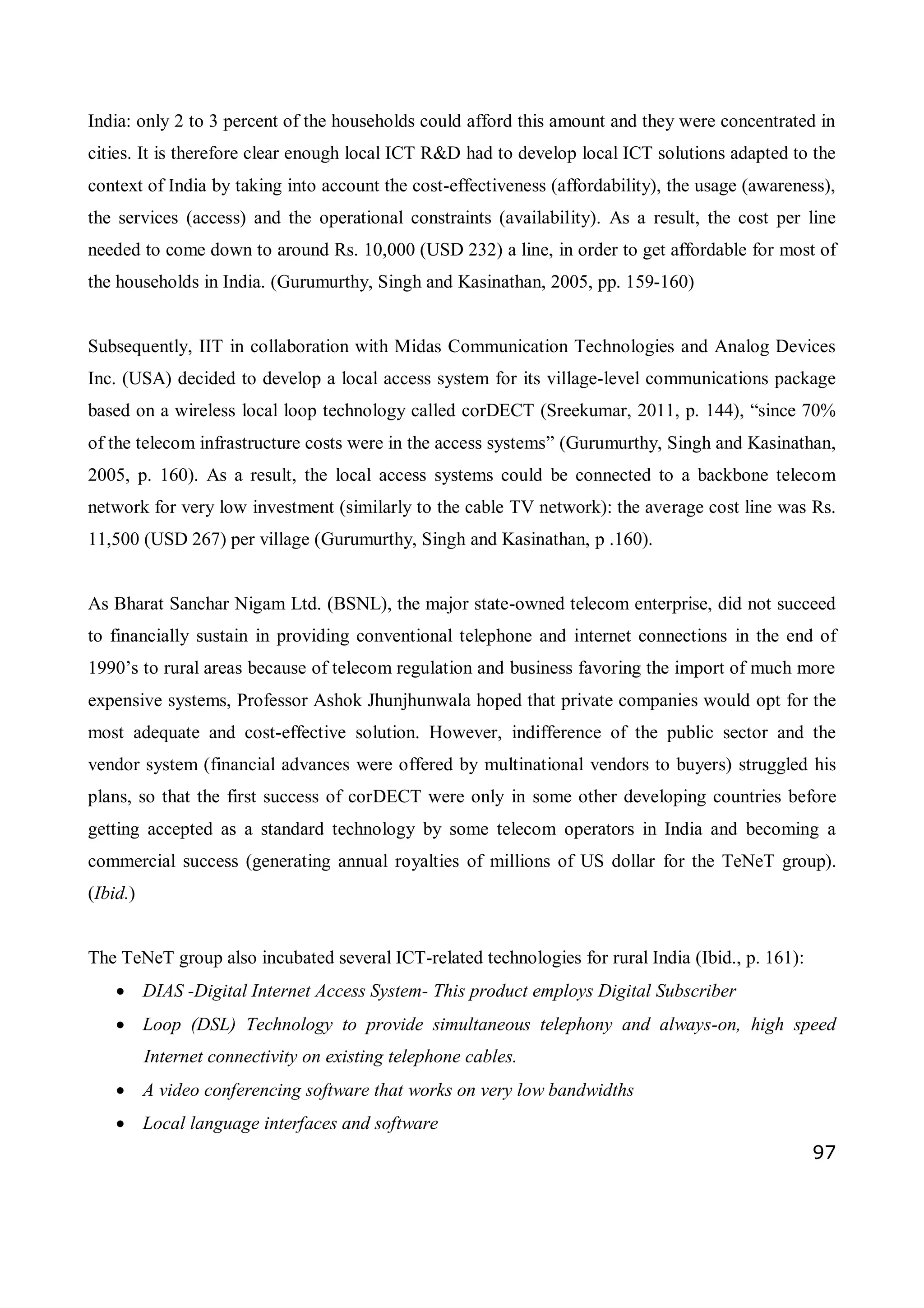 97
India: only 2 to 3 percent of the households could afford this amount and they were concentrated in
cities. It is therefore clear enough local ICT R&D had to develop local ICT solutions adapted to the
context of India by taking into account the cost-effectiveness (affordability), the usage (awareness),
the services (access) and the operational constraints (availability). As a result, the cost per line
needed to come down to around Rs. 10,000 (USD 232) a line, in order to get affordable for most of
the households in India. (Gurumurthy, Singh and Kasinathan, 2005, pp. 159-160)
Subsequently, IIT in collaboration with Midas Communication Technologies and Analog Devices
Inc. (USA) decided to develop a local access system for its village-level communications package
based on a wireless local loop technology called corDECT (Sreekumar, 2011, p. 144), “since 70%
of the telecom infrastructure costs were in the access systems” (Gurumurthy, Singh and Kasinathan,
2005, p. 160). As a result, the local access systems could be connected to a backbone telecom
network for very low investment (similarly to the cable TV network): the average cost line was Rs.
11,500 (USD 267) per village (Gurumurthy, Singh and Kasinathan, p .160).
As Bharat Sanchar Nigam Ltd. (BSNL), the major state-owned telecom enterprise, did not succeed
to financially sustain in providing conventional telephone and internet connections in the end of
1990’s to rural areas because of telecom regulation and business favoring the import of much more
expensive systems, Professor Ashok Jhunjhunwala hoped that private companies would opt for the
most adequate and cost-effective solution. However, indifference of the public sector and the
vendor system (financial advances were offered by multinational vendors to buyers) struggled his
plans, so that the first success of corDECT were only in some other developing countries before
getting accepted as a standard technology by some telecom operators in India and becoming a
commercial success (generating annual royalties of millions of US dollar for the TeNeT group).
(Ibid.)
The TeNeT group also incubated several ICT-related technologies for rural India (Ibid., p. 161):
 DIAS -Digital Internet Access System- This product employs Digital Subscriber
 Loop (DSL) Technology to provide simultaneous telephony and always-on, high speed
Internet connectivity on existing telephone cables.
 A video conferencing software that works on very low bandwidths
 Local language interfaces and software
 