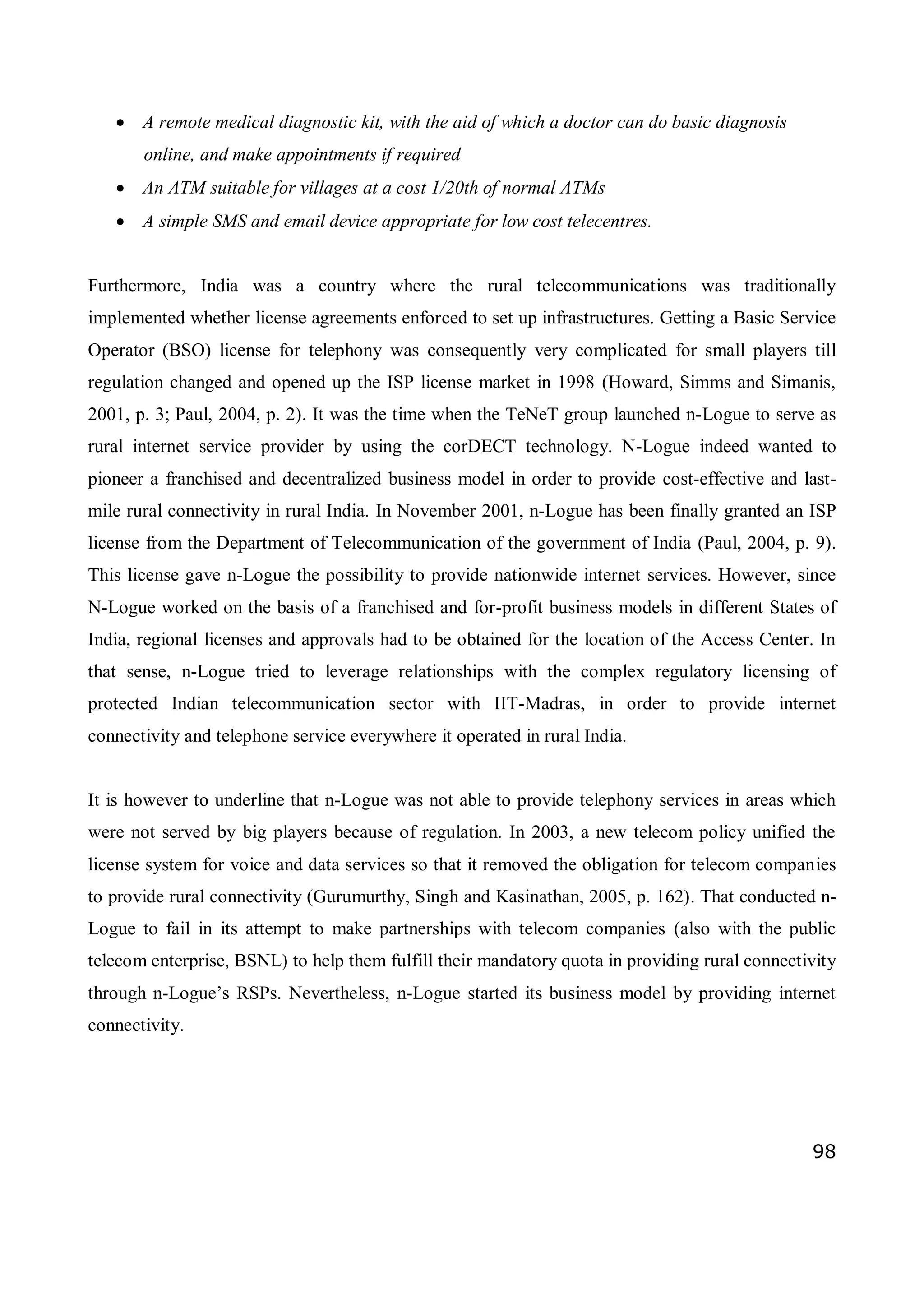 98
 A remote medical diagnostic kit, with the aid of which a doctor can do basic diagnosis
online, and make appointments if required
 An ATM suitable for villages at a cost 1/20th of normal ATMs
 A simple SMS and email device appropriate for low cost telecentres.
Furthermore, India was a country where the rural telecommunications was traditionally
implemented whether license agreements enforced to set up infrastructures. Getting a Basic Service
Operator (BSO) license for telephony was consequently very complicated for small players till
regulation changed and opened up the ISP license market in 1998 (Howard, Simms and Simanis,
2001, p. 3; Paul, 2004, p. 2). It was the time when the TeNeT group launched n-Logue to serve as
rural internet service provider by using the corDECT technology. N-Logue indeed wanted to
pioneer a franchised and decentralized business model in order to provide cost-effective and last-
mile rural connectivity in rural India. In November 2001, n-Logue has been finally granted an ISP
license from the Department of Telecommunication of the government of India (Paul, 2004, p. 9).
This license gave n-Logue the possibility to provide nationwide internet services. However, since
N-Logue worked on the basis of a franchised and for-profit business models in different States of
India, regional licenses and approvals had to be obtained for the location of the Access Center. In
that sense, n-Logue tried to leverage relationships with the complex regulatory licensing of
protected Indian telecommunication sector with IIT-Madras, in order to provide internet
connectivity and telephone service everywhere it operated in rural India.
It is however to underline that n-Logue was not able to provide telephony services in areas which
were not served by big players because of regulation. In 2003, a new telecom policy unified the
license system for voice and data services so that it removed the obligation for telecom companies
to provide rural connectivity (Gurumurthy, Singh and Kasinathan, 2005, p. 162). That conducted n-
Logue to fail in its attempt to make partnerships with telecom companies (also with the public
telecom enterprise, BSNL) to help them fulfill their mandatory quota in providing rural connectivity
through n-Logue’s RSPs. Nevertheless, n-Logue started its business model by providing internet
connectivity.
 