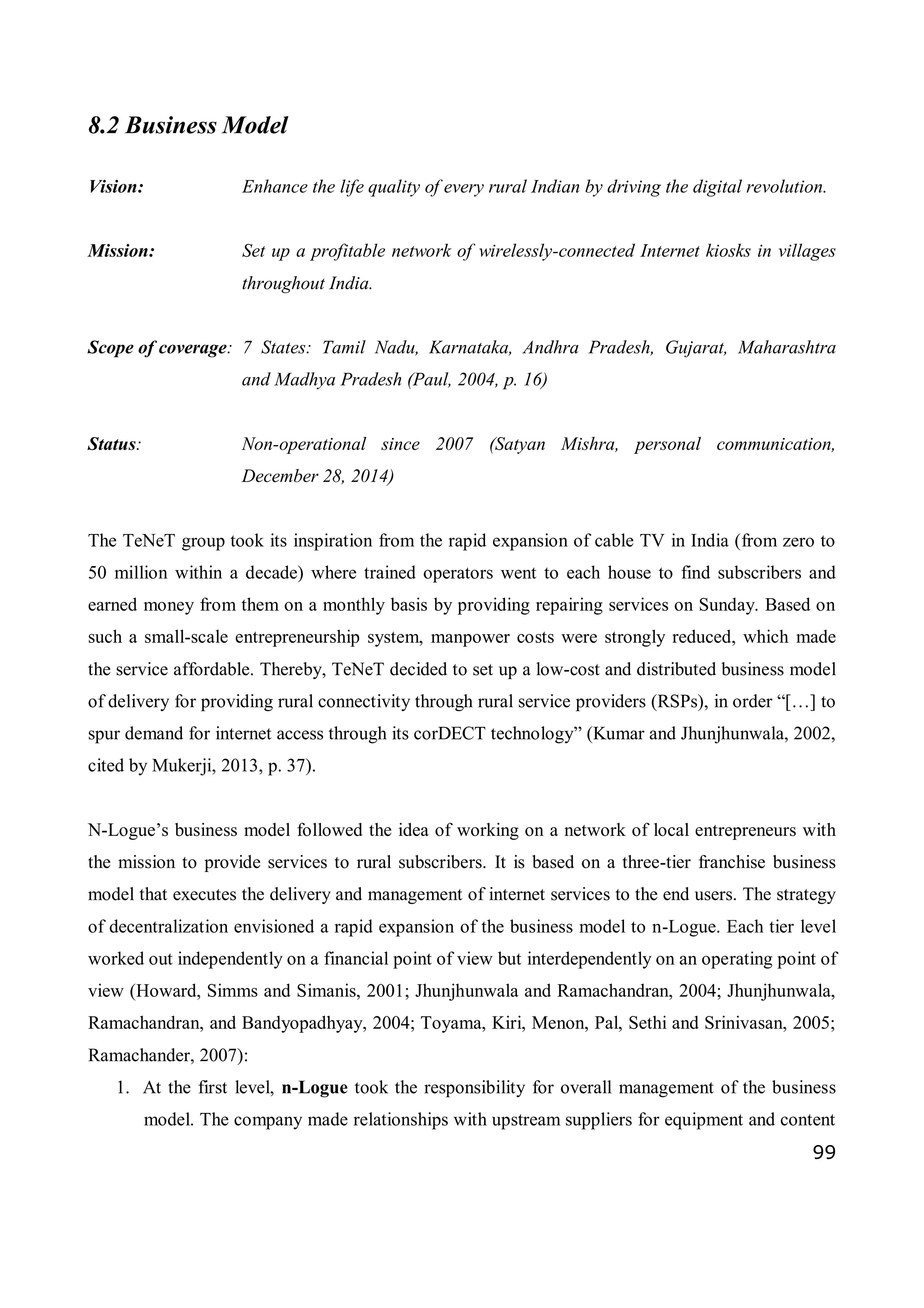 99
8.2 Business Model
Vision: Enhance the life quality of every rural Indian by driving the digital revolution.
Mission: Set up a profitable network of wirelessly-connected Internet kiosks in villages
throughout India.
Scope of coverage: 7 States: Tamil Nadu, Karnataka, Andhra Pradesh, Gujarat, Maharashtra
and Madhya Pradesh (Paul, 2004, p. 16)
Status: Non-operational since 2007 (Satyan Mishra, personal communication,
December 28, 2014)
The TeNeT group took its inspiration from the rapid expansion of cable TV in India (from zero to
50 million within a decade) where trained operators went to each house to find subscribers and
earned money from them on a monthly basis by providing repairing services on Sunday. Based on
such a small-scale entrepreneurship system, manpower costs were strongly reduced, which made
the service affordable. Thereby, TeNeT decided to set up a low-cost and distributed business model
of delivery for providing rural connectivity through rural service providers (RSPs), in order “[…] to
spur demand for internet access through its corDECT technology” (Kumar and Jhunjhunwala, 2002,
cited by Mukerji, 2013, p. 37).
N-Logue’s business model followed the idea of working on a network of local entrepreneurs with
the mission to provide services to rural subscribers. It is based on a three-tier franchise business
model that executes the delivery and management of internet services to the end users. The strategy
of decentralization envisioned a rapid expansion of the business model to n-Logue. Each tier level
worked out independently on a financial point of view but interdependently on an operating point of
view (Howard, Simms and Simanis, 2001; Jhunjhunwala and Ramachandran, 2004; Jhunjhunwala,
Ramachandran, and Bandyopadhyay, 2004; Toyama, Kiri, Menon, Pal, Sethi and Srinivasan, 2005;
Ramachander, 2007):
1. At the first level, n-Logue took the responsibility for overall management of the business
model. The company made relationships with upstream suppliers for equipment and content
 