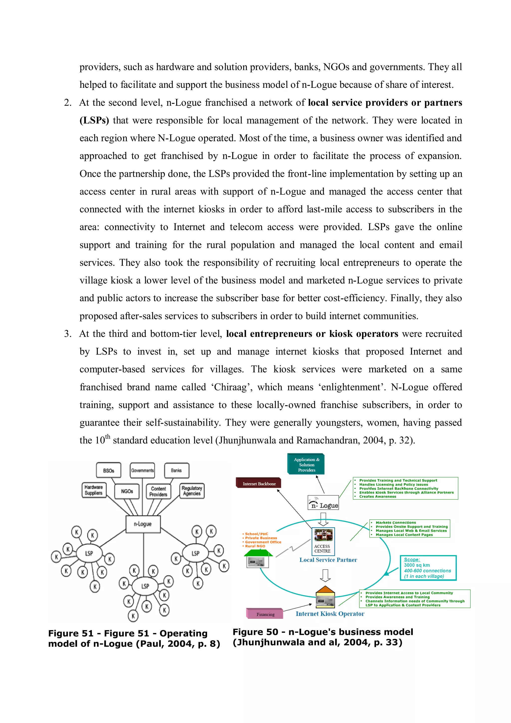 100
providers, such as hardware and solution providers, banks, NGOs and governments. They all
helped to facilitate and support the business model of n-Logue because of share of interest.
2. At the second level, n-Logue franchised a network of local service providers or partners
(LSPs) that were responsible for local management of the network. They were located in
each region where N-Logue operated. Most of the time, a business owner was identified and
approached to get franchised by n-Logue in order to facilitate the process of expansion.
Once the partnership done, the LSPs provided the front-line implementation by setting up an
access center in rural areas with support of n-Logue and managed the access center that
connected with the internet kiosks in order to afford last-mile access to subscribers in the
area: connectivity to Internet and telecom access were provided. LSPs gave the online
support and training for the rural population and managed the local content and email
services. They also took the responsibility of recruiting local entrepreneurs to operate the
village kiosk a lower level of the business model and marketed n-Logue services to private
and public actors to increase the subscriber base for better cost-efficiency. Finally, they also
proposed after-sales services to subscribers in order to build internet communities.
3. At the third and bottom-tier level, local entrepreneurs or kiosk operators were recruited
by LSPs to invest in, set up and manage internet kiosks that proposed Internet and
computer-based services for villages. The kiosk services were marketed on a same
franchised brand name called ‘Chiraag’, which means ‘enlightenment’. N-Logue offered
training, support and assistance to these locally-owned franchise subscribers, in order to
guarantee their self-sustainability. They were generally youngsters, women, having passed
the 10th
standard education level (Jhunjhunwala and Ramachandran, 2004, p. 32).
Figure 51 - Figure 51 - Operating
model of n-Logue (Paul, 2004, p. 8)
Figure 50 - n-Logue's business model
(Jhunjhunwala and al, 2004, p. 33)
 