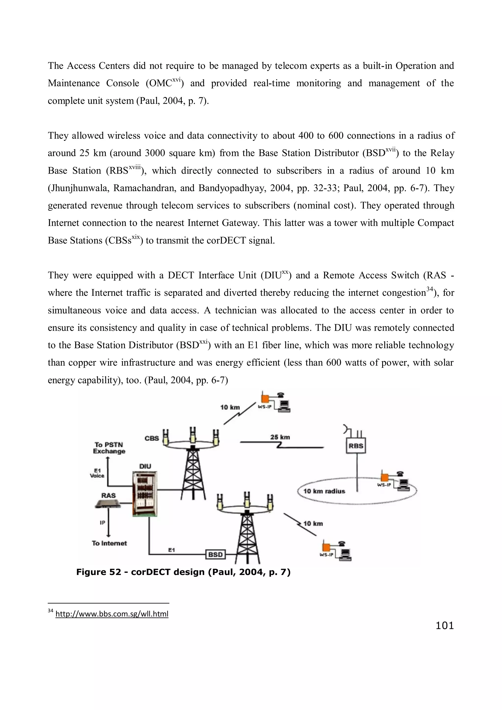 101
The Access Centers did not require to be managed by telecom experts as a built-in Operation and
Maintenance Console (OMCxvi
) and provided real-time monitoring and management of the
complete unit system (Paul, 2004, p. 7).
They allowed wireless voice and data connectivity to about 400 to 600 connections in a radius of
around 25 km (around 3000 square km) from the Base Station Distributor (BSDxvii
) to the Relay
Base Station (RBSxviii
), which directly connected to subscribers in a radius of around 10 km
(Jhunjhunwala, Ramachandran, and Bandyopadhyay, 2004, pp. 32-33; Paul, 2004, pp. 6-7). They
generated revenue through telecom services to subscribers (nominal cost). They operated through
Internet connection to the nearest Internet Gateway. This latter was a tower with multiple Compact
Base Stations (CBSsxix
) to transmit the corDECT signal.
They were equipped with a DECT Interface Unit (DIUxx
) and a Remote Access Switch (RAS -
where the Internet traffic is separated and diverted thereby reducing the internet congestion34
), for
simultaneous voice and data access. A technician was allocated to the access center in order to
ensure its consistency and quality in case of technical problems. The DIU was remotely connected
to the Base Station Distributor (BSDxxi
) with an E1 fiber line, which was more reliable technology
than copper wire infrastructure and was energy efficient (less than 600 watts of power, with solar
energy capability), too. (Paul, 2004, pp. 6-7)
34
http://www.bbs.com.sg/wll.html
Figure 52 - corDECT design (Paul, 2004, p. 7)
 