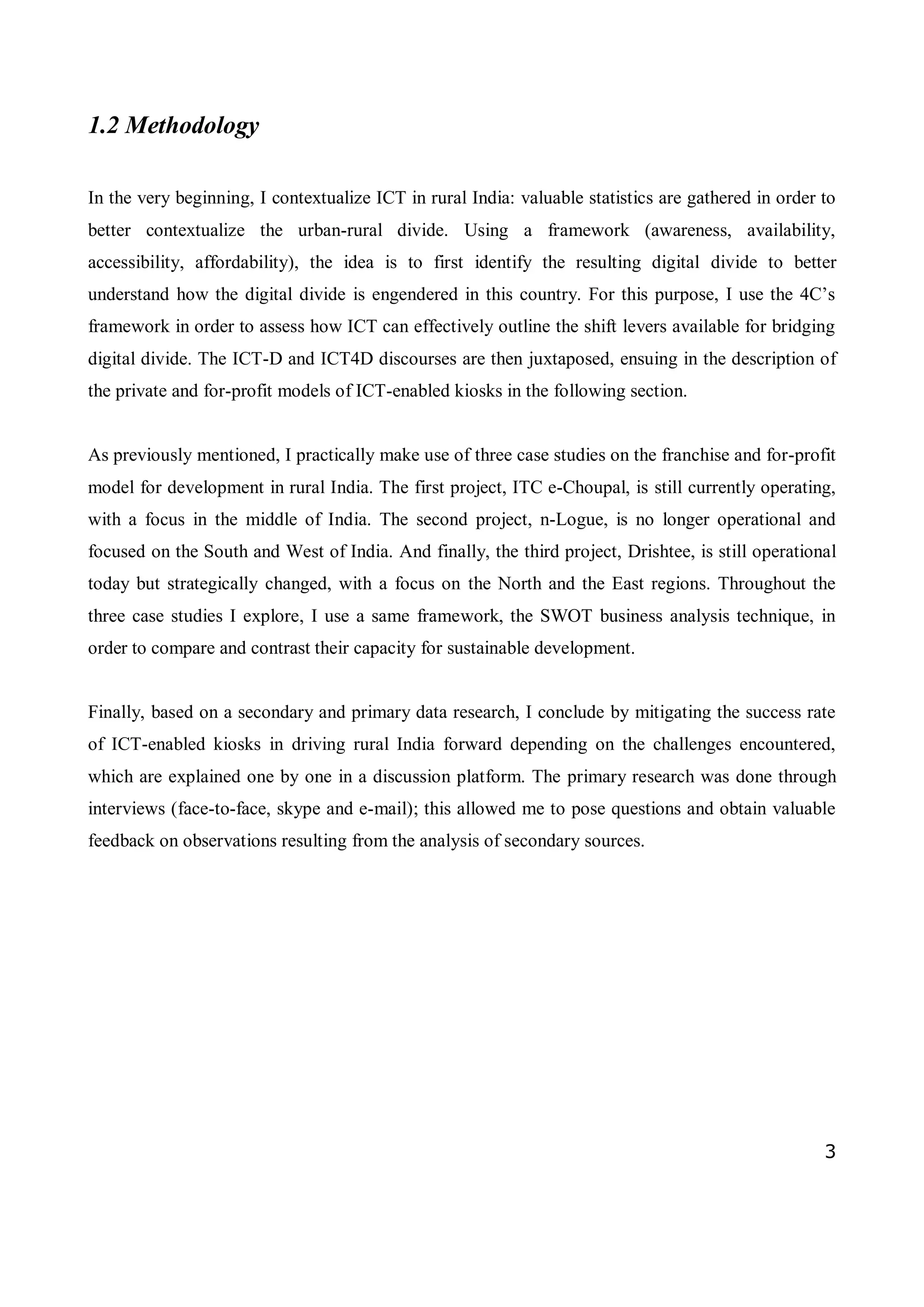 3
1.2 Methodology
In the very beginning, I contextualize ICT in rural India: valuable statistics are gathered in order to
better contextualize the urban-rural divide. Using a framework (awareness, availability,
accessibility, affordability), the idea is to first identify the resulting digital divide to better
understand how the digital divide is engendered in this country. For this purpose, I use the 4C’s
framework in order to assess how ICT can effectively outline the shift levers available for bridging
digital divide. The ICT-D and ICT4D discourses are then juxtaposed, ensuing in the description of
the private and for-profit models of ICT-enabled kiosks in the following section.
As previously mentioned, I practically make use of three case studies on the franchise and for-profit
model for development in rural India. The first project, ITC e-Choupal, is still currently operating,
with a focus in the middle of India. The second project, n-Logue, is no longer operational and
focused on the South and West of India. And finally, the third project, Drishtee, is still operational
today but strategically changed, with a focus on the North and the East regions. Throughout the
three case studies I explore, I use a same framework, the SWOT business analysis technique, in
order to compare and contrast their capacity for sustainable development.
Finally, based on a secondary and primary data research, I conclude by mitigating the success rate
of ICT-enabled kiosks in driving rural India forward depending on the challenges encountered,
which are explained one by one in a discussion platform. The primary research was done through
interviews (face-to-face, skype and e-mail); this allowed me to pose questions and obtain valuable
feedback on observations resulting from the analysis of secondary sources.
 