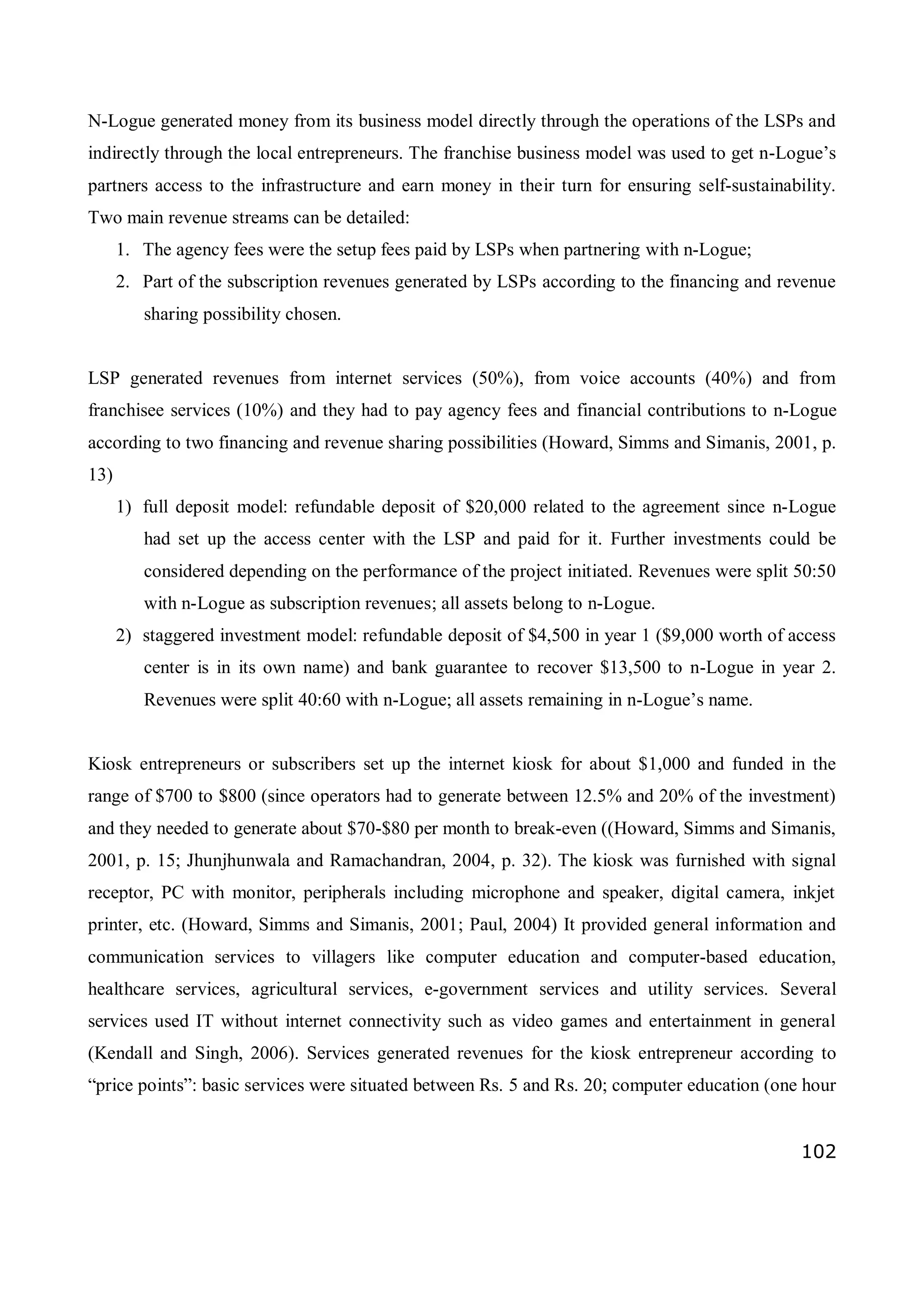 102
N-Logue generated money from its business model directly through the operations of the LSPs and
indirectly through the local entrepreneurs. The franchise business model was used to get n-Logue’s
partners access to the infrastructure and earn money in their turn for ensuring self-sustainability.
Two main revenue streams can be detailed:
1. The agency fees were the setup fees paid by LSPs when partnering with n-Logue;
2. Part of the subscription revenues generated by LSPs according to the financing and revenue
sharing possibility chosen.
LSP generated revenues from internet services (50%), from voice accounts (40%) and from
franchisee services (10%) and they had to pay agency fees and financial contributions to n-Logue
according to two financing and revenue sharing possibilities (Howard, Simms and Simanis, 2001, p.
13)
1) full deposit model: refundable deposit of $20,000 related to the agreement since n-Logue
had set up the access center with the LSP and paid for it. Further investments could be
considered depending on the performance of the project initiated. Revenues were split 50:50
with n-Logue as subscription revenues; all assets belong to n-Logue.
2) staggered investment model: refundable deposit of $4,500 in year 1 ($9,000 worth of access
center is in its own name) and bank guarantee to recover $13,500 to n-Logue in year 2.
Revenues were split 40:60 with n-Logue; all assets remaining in n-Logue’s name.
Kiosk entrepreneurs or subscribers set up the internet kiosk for about $1,000 and funded in the
range of $700 to $800 (since operators had to generate between 12.5% and 20% of the investment)
and they needed to generate about $70-$80 per month to break-even ((Howard, Simms and Simanis,
2001, p. 15; Jhunjhunwala and Ramachandran, 2004, p. 32). The kiosk was furnished with signal
receptor, PC with monitor, peripherals including microphone and speaker, digital camera, inkjet
printer, etc. (Howard, Simms and Simanis, 2001; Paul, 2004) It provided general information and
communication services to villagers like computer education and computer-based education,
healthcare services, agricultural services, e-government services and utility services. Several
services used IT without internet connectivity such as video games and entertainment in general
(Kendall and Singh, 2006). Services generated revenues for the kiosk entrepreneur according to
“price points”: basic services were situated between Rs. 5 and Rs. 20; computer education (one hour
 