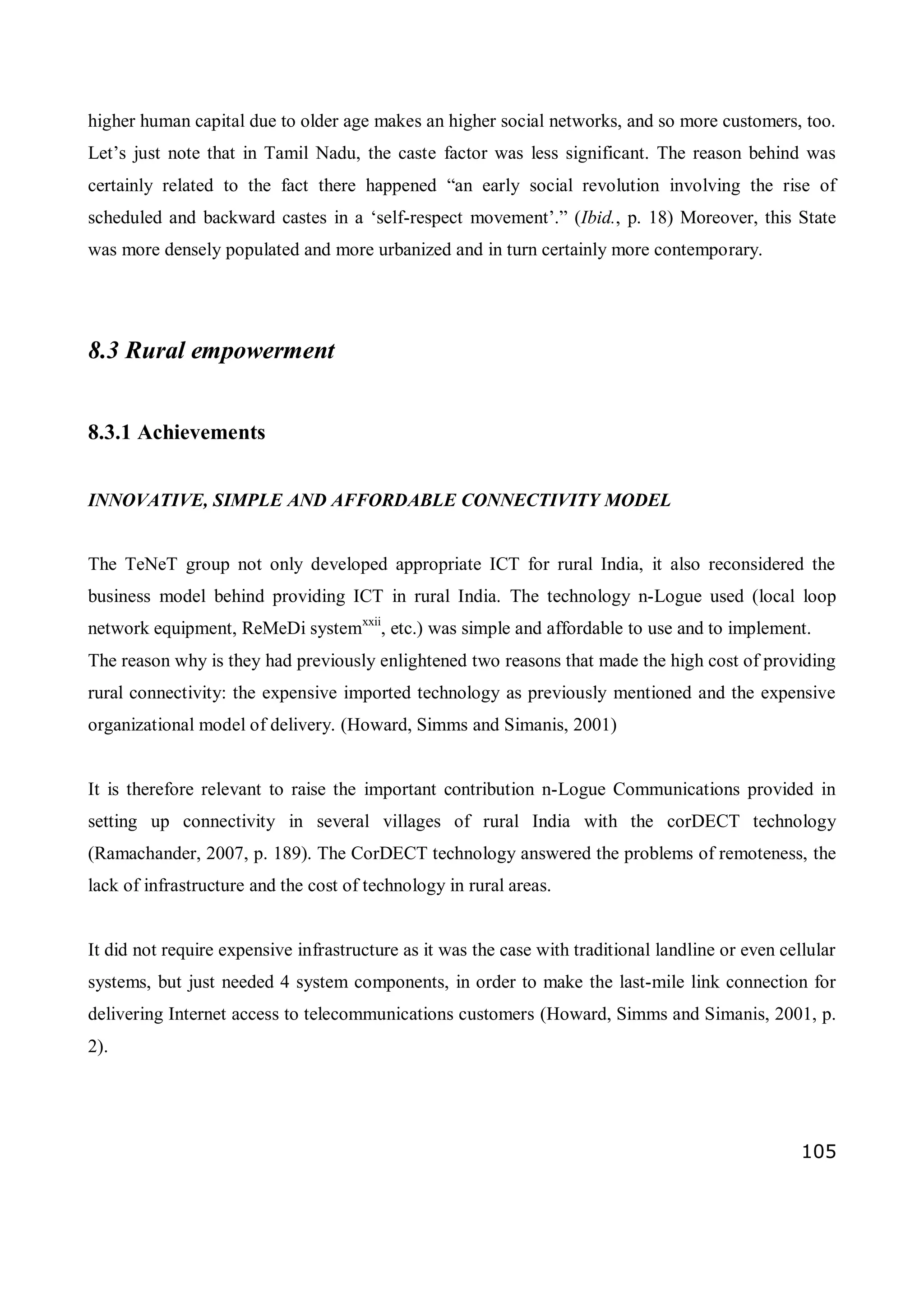 105
higher human capital due to older age makes an higher social networks, and so more customers, too.
Let’s just note that in Tamil Nadu, the caste factor was less significant. The reason behind was
certainly related to the fact there happened “an early social revolution involving the rise of
scheduled and backward castes in a ‘self-respect movement’.” (Ibid., p. 18) Moreover, this State
was more densely populated and more urbanized and in turn certainly more contemporary.
8.3 Rural empowerment
8.3.1 Achievements
INNOVATIVE, SIMPLE AND AFFORDABLE CONNECTIVITY MODEL
The TeNeT group not only developed appropriate ICT for rural India, it also reconsidered the
business model behind providing ICT in rural India. The technology n-Logue used (local loop
network equipment, ReMeDi systemxxii
, etc.) was simple and affordable to use and to implement.
The reason why is they had previously enlightened two reasons that made the high cost of providing
rural connectivity: the expensive imported technology as previously mentioned and the expensive
organizational model of delivery. (Howard, Simms and Simanis, 2001)
It is therefore relevant to raise the important contribution n-Logue Communications provided in
setting up connectivity in several villages of rural India with the corDECT technology
(Ramachander, 2007, p. 189). The CorDECT technology answered the problems of remoteness, the
lack of infrastructure and the cost of technology in rural areas.
It did not require expensive infrastructure as it was the case with traditional landline or even cellular
systems, but just needed 4 system components, in order to make the last-mile link connection for
delivering Internet access to telecommunications customers (Howard, Simms and Simanis, 2001, p.
2).
 