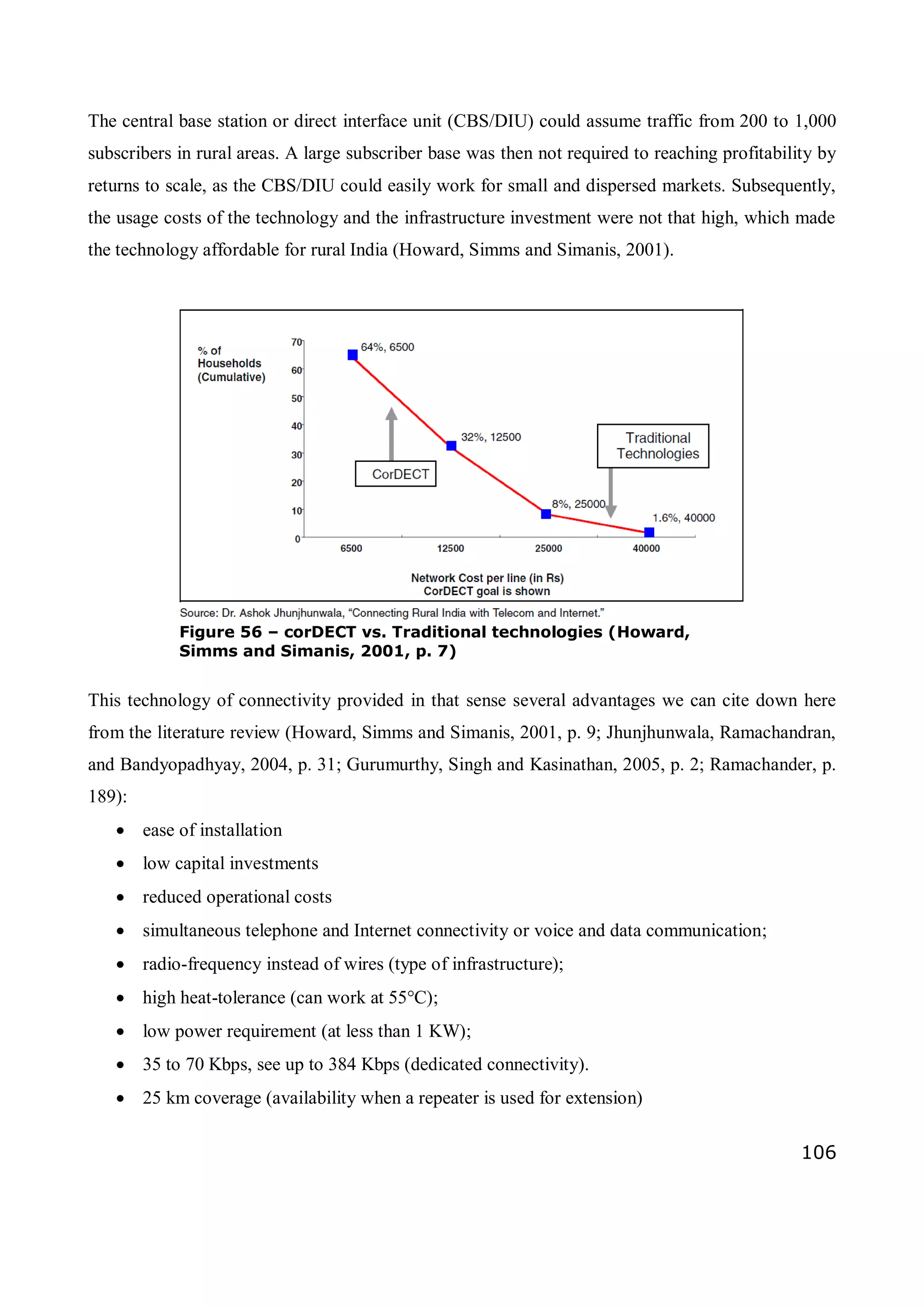 106
The central base station or direct interface unit (CBS/DIU) could assume traffic from 200 to 1,000
subscribers in rural areas. A large subscriber base was then not required to reaching profitability by
returns to scale, as the CBS/DIU could easily work for small and dispersed markets. Subsequently,
the usage costs of the technology and the infrastructure investment were not that high, which made
the technology affordable for rural India (Howard, Simms and Simanis, 2001).
This technology of connectivity provided in that sense several advantages we can cite down here
from the literature review (Howard, Simms and Simanis, 2001, p. 9; Jhunjhunwala, Ramachandran,
and Bandyopadhyay, 2004, p. 31; Gurumurthy, Singh and Kasinathan, 2005, p. 2; Ramachander, p.
189):
 ease of installation
 low capital investments
 reduced operational costs
 simultaneous telephone and Internet connectivity or voice and data communication;
 radio-frequency instead of wires (type of infrastructure);
 high heat-tolerance (can work at 55°C);
 low power requirement (at less than 1 KW);
 35 to 70 Kbps, see up to 384 Kbps (dedicated connectivity).
 25 km coverage (availability when a repeater is used for extension)
Figure 56 – corDECT vs. Traditional technologies (Howard,
Simms and Simanis, 2001, p. 7)
 