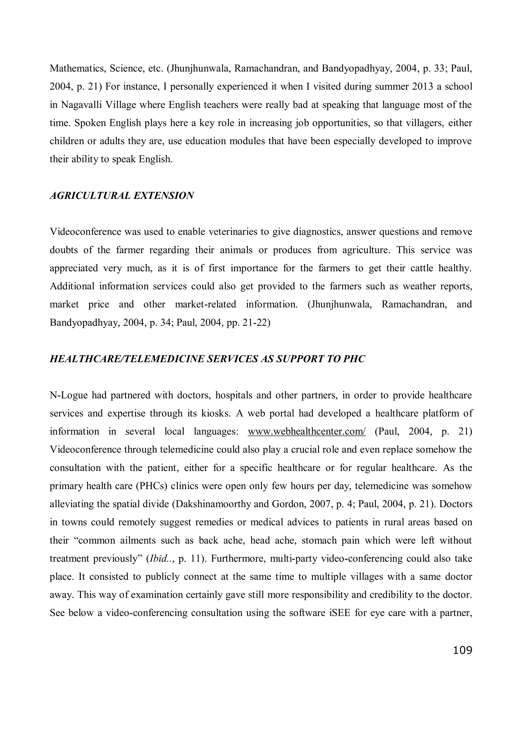 109
Mathematics, Science, etc. (Jhunjhunwala, Ramachandran, and Bandyopadhyay, 2004, p. 33; Paul,
2004, p. 21) For instance, I personally experienced it when I visited during summer 2013 a school
in Nagavalli Village where English teachers were really bad at speaking that language most of the
time. Spoken English plays here a key role in increasing job opportunities, so that villagers, either
children or adults they are, use education modules that have been especially developed to improve
their ability to speak English.
AGRICULTURAL EXTENSION
Videoconference was used to enable veterinaries to give diagnostics, answer questions and remove
doubts of the farmer regarding their animals or produces from agriculture. This service was
appreciated very much, as it is of first importance for the farmers to get their cattle healthy.
Additional information services could also get provided to the farmers such as weather reports,
market price and other market-related information. (Jhunjhunwala, Ramachandran, and
Bandyopadhyay, 2004, p. 34; Paul, 2004, pp. 21-22)
HEALTHCARE/TELEMEDICINE SERVICES AS SUPPORT TO PHC
N-Logue had partnered with doctors, hospitals and other partners, in order to provide healthcare
services and expertise through its kiosks. A web portal had developed a healthcare platform of
information in several local languages: www.webhealthcenter.com/ (Paul, 2004, p. 21)
Videoconference through telemedicine could also play a crucial role and even replace somehow the
consultation with the patient, either for a specific healthcare or for regular healthcare. As the
primary health care (PHCs) clinics were open only few hours per day, telemedicine was somehow
alleviating the spatial divide (Dakshinamoorthy and Gordon, 2007, p. 4; Paul, 2004, p. 21). Doctors
in towns could remotely suggest remedies or medical advices to patients in rural areas based on
their “common ailments such as back ache, head ache, stomach pain which were left without
treatment previously” (Ibid.., p. 11). Furthermore, multi-party video-conferencing could also take
place. It consisted to publicly connect at the same time to multiple villages with a same doctor
away. This way of examination certainly gave still more responsibility and credibility to the doctor.
See below a video-conferencing consultation using the software iSEE for eye care with a partner,
 