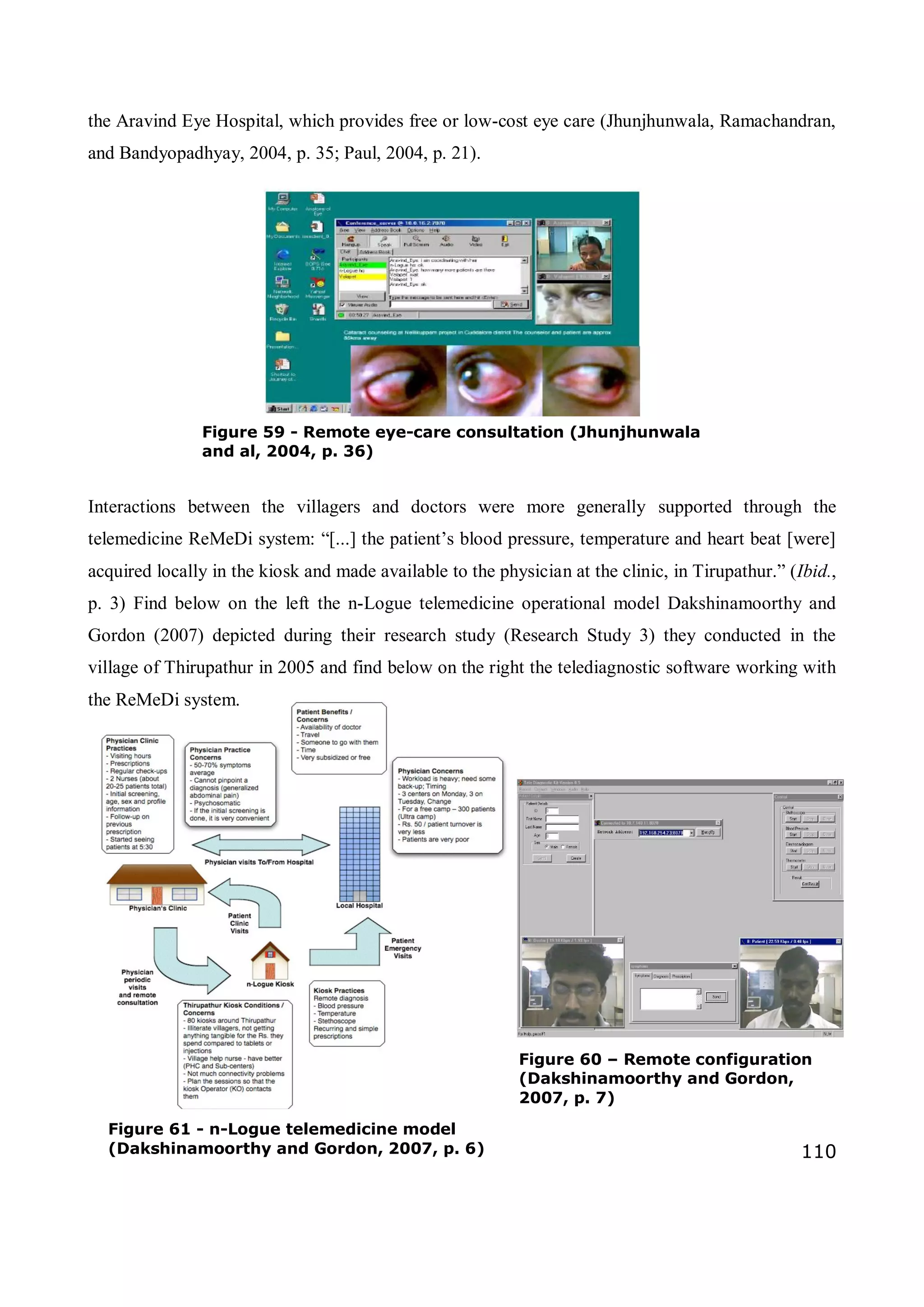 110
the Aravind Eye Hospital, which provides free or low-cost eye care (Jhunjhunwala, Ramachandran,
and Bandyopadhyay, 2004, p. 35; Paul, 2004, p. 21).
Interactions between the villagers and doctors were more generally supported through the
telemedicine ReMeDi system: “[...] the patient’s blood pressure, temperature and heart beat [were]
acquired locally in the kiosk and made available to the physician at the clinic, in Tirupathur.” (Ibid.,
p. 3) Find below on the left the n-Logue telemedicine operational model Dakshinamoorthy and
Gordon (2007) depicted during their research study (Research Study 3) they conducted in the
village of Thirupathur in 2005 and find below on the right the telediagnostic software working with
the ReMeDi system.
Figure 60 – Remote configuration
(Dakshinamoorthy and Gordon,
2007, p. 7)
Figure 61 - n-Logue telemedicine model
(Dakshinamoorthy and Gordon, 2007, p. 6)
Figure 59 - Remote eye-care consultation (Jhunjhunwala
and al, 2004, p. 36)
 
