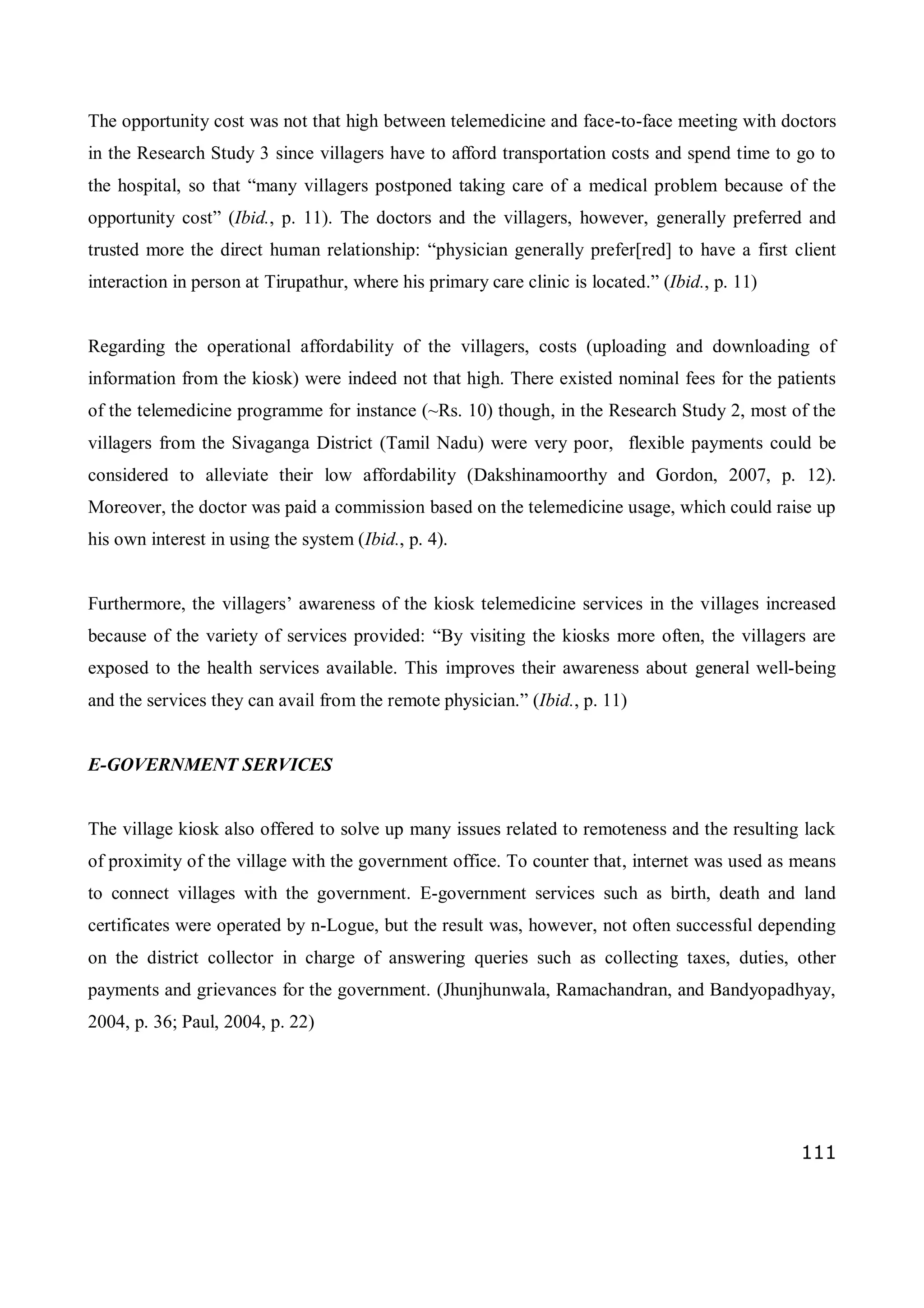 111
The opportunity cost was not that high between telemedicine and face-to-face meeting with doctors
in the Research Study 3 since villagers have to afford transportation costs and spend time to go to
the hospital, so that “many villagers postponed taking care of a medical problem because of the
opportunity cost” (Ibid., p. 11). The doctors and the villagers, however, generally preferred and
trusted more the direct human relationship: “physician generally prefer[red] to have a first client
interaction in person at Tirupathur, where his primary care clinic is located.” (Ibid., p. 11)
Regarding the operational affordability of the villagers, costs (uploading and downloading of
information from the kiosk) were indeed not that high. There existed nominal fees for the patients
of the telemedicine programme for instance (~Rs. 10) though, in the Research Study 2, most of the
villagers from the Sivaganga District (Tamil Nadu) were very poor, flexible payments could be
considered to alleviate their low affordability (Dakshinamoorthy and Gordon, 2007, p. 12).
Moreover, the doctor was paid a commission based on the telemedicine usage, which could raise up
his own interest in using the system (Ibid., p. 4).
Furthermore, the villagers’ awareness of the kiosk telemedicine services in the villages increased
because of the variety of services provided: “By visiting the kiosks more often, the villagers are
exposed to the health services available. This improves their awareness about general well-being
and the services they can avail from the remote physician.” (Ibid., p. 11)
E-GOVERNMENT SERVICES
The village kiosk also offered to solve up many issues related to remoteness and the resulting lack
of proximity of the village with the government office. To counter that, internet was used as means
to connect villages with the government. E-government services such as birth, death and land
certificates were operated by n-Logue, but the result was, however, not often successful depending
on the district collector in charge of answering queries such as collecting taxes, duties, other
payments and grievances for the government. (Jhunjhunwala, Ramachandran, and Bandyopadhyay,
2004, p. 36; Paul, 2004, p. 22)
 