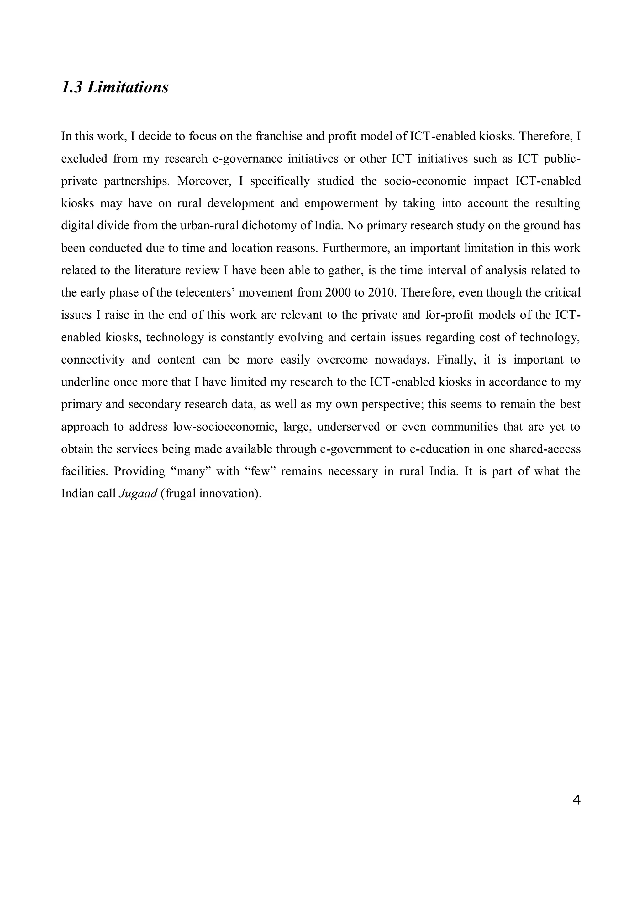 4
1.3 Limitations
In this work, I decide to focus on the franchise and profit model of ICT-enabled kiosks. Therefore, I
excluded from my research e-governance initiatives or other ICT initiatives such as ICT public-
private partnerships. Moreover, I specifically studied the socio-economic impact ICT-enabled
kiosks may have on rural development and empowerment by taking into account the resulting
digital divide from the urban-rural dichotomy of India. No primary research study on the ground has
been conducted due to time and location reasons. Furthermore, an important limitation in this work
related to the literature review I have been able to gather, is the time interval of analysis related to
the early phase of the telecenters’ movement from 2000 to 2010. Therefore, even though the critical
issues I raise in the end of this work are relevant to the private and for-profit models of the ICT-
enabled kiosks, technology is constantly evolving and certain issues regarding cost of technology,
connectivity and content can be more easily overcome nowadays. Finally, it is important to
underline once more that I have limited my research to the ICT-enabled kiosks in accordance to my
primary and secondary research data, as well as my own perspective; this seems to remain the best
approach to address low-socioeconomic, large, underserved or even communities that are yet to
obtain the services being made available through e-government to e-education in one shared-access
facilities. Providing “many” with “few” remains necessary in rural India. It is part of what the
Indian call Jugaad (frugal innovation).
 