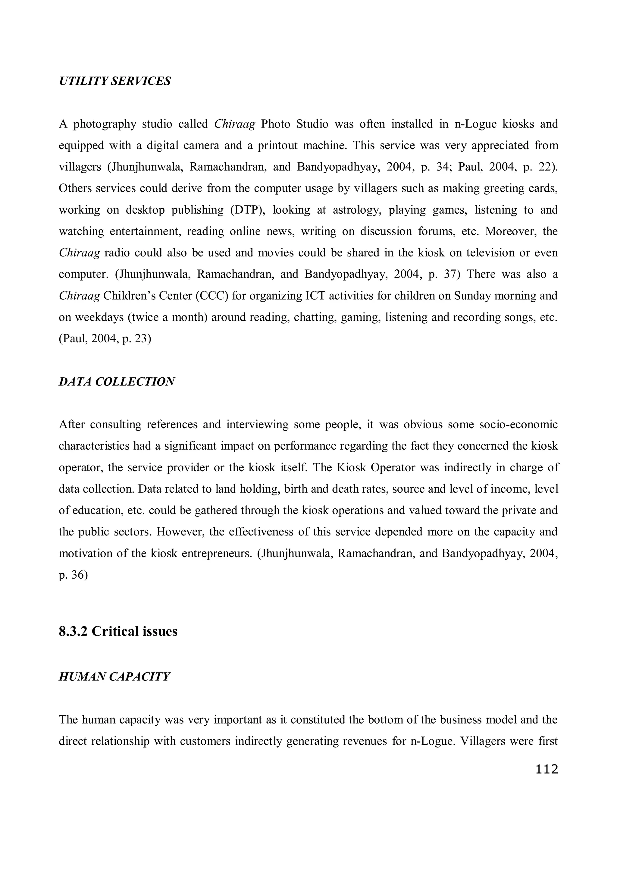 112
UTILITY SERVICES
A photography studio called Chiraag Photo Studio was often installed in n-Logue kiosks and
equipped with a digital camera and a printout machine. This service was very appreciated from
villagers (Jhunjhunwala, Ramachandran, and Bandyopadhyay, 2004, p. 34; Paul, 2004, p. 22).
Others services could derive from the computer usage by villagers such as making greeting cards,
working on desktop publishing (DTP), looking at astrology, playing games, listening to and
watching entertainment, reading online news, writing on discussion forums, etc. Moreover, the
Chiraag radio could also be used and movies could be shared in the kiosk on television or even
computer. (Jhunjhunwala, Ramachandran, and Bandyopadhyay, 2004, p. 37) There was also a
Chiraag Children’s Center (CCC) for organizing ICT activities for children on Sunday morning and
on weekdays (twice a month) around reading, chatting, gaming, listening and recording songs, etc.
(Paul, 2004, p. 23)
DATA COLLECTION
After consulting references and interviewing some people, it was obvious some socio-economic
characteristics had a significant impact on performance regarding the fact they concerned the kiosk
operator, the service provider or the kiosk itself. The Kiosk Operator was indirectly in charge of
data collection. Data related to land holding, birth and death rates, source and level of income, level
of education, etc. could be gathered through the kiosk operations and valued toward the private and
the public sectors. However, the effectiveness of this service depended more on the capacity and
motivation of the kiosk entrepreneurs. (Jhunjhunwala, Ramachandran, and Bandyopadhyay, 2004,
p. 36)
8.3.2 Critical issues
HUMAN CAPACITY
The human capacity was very important as it constituted the bottom of the business model and the
direct relationship with customers indirectly generating revenues for n-Logue. Villagers were first
 