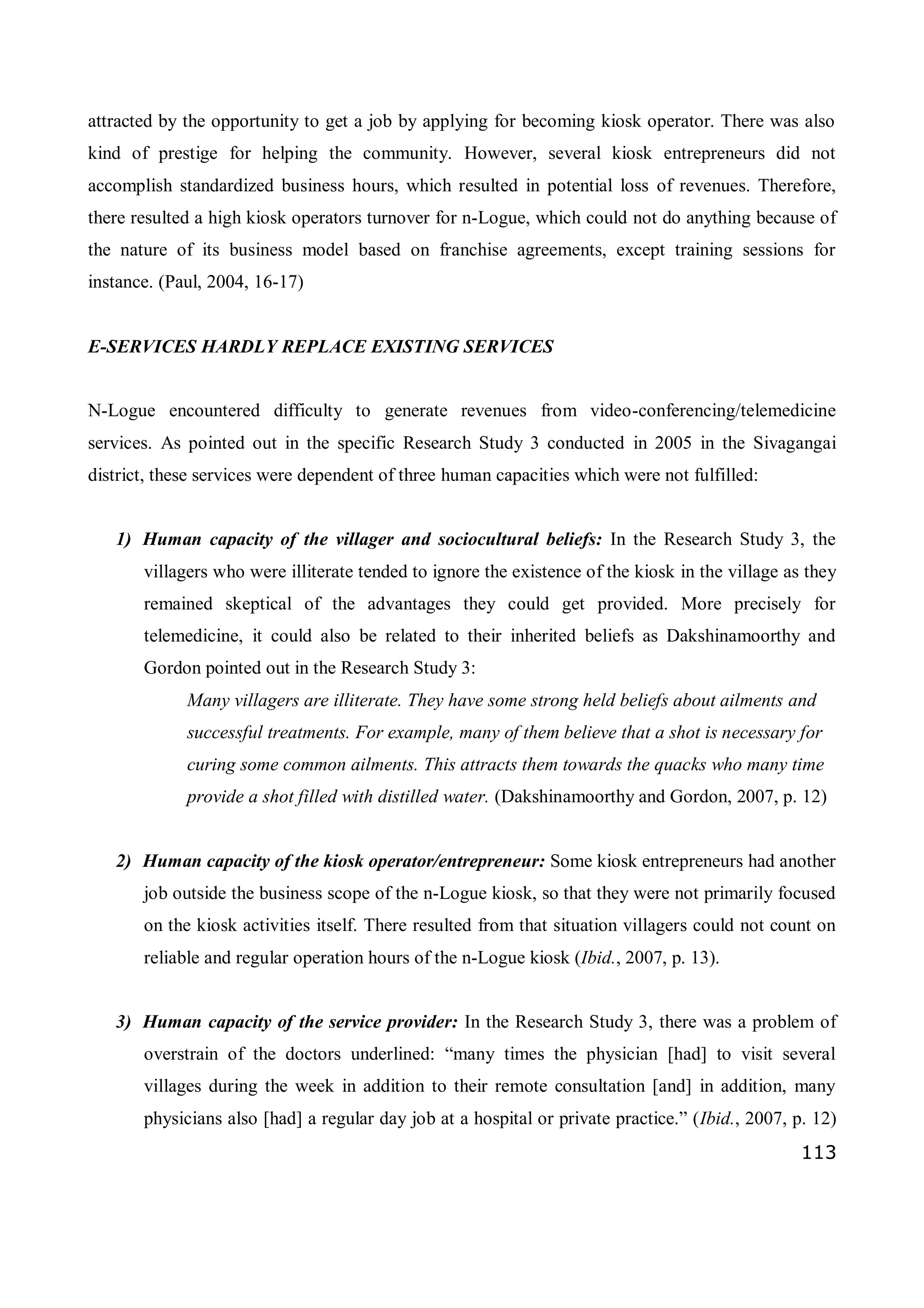 113
attracted by the opportunity to get a job by applying for becoming kiosk operator. There was also
kind of prestige for helping the community. However, several kiosk entrepreneurs did not
accomplish standardized business hours, which resulted in potential loss of revenues. Therefore,
there resulted a high kiosk operators turnover for n-Logue, which could not do anything because of
the nature of its business model based on franchise agreements, except training sessions for
instance. (Paul, 2004, 16-17)
E-SERVICES HARDLY REPLACE EXISTING SERVICES
N-Logue encountered difficulty to generate revenues from video-conferencing/telemedicine
services. As pointed out in the specific Research Study 3 conducted in 2005 in the Sivagangai
district, these services were dependent of three human capacities which were not fulfilled:
1) Human capacity of the villager and sociocultural beliefs: In the Research Study 3, the
villagers who were illiterate tended to ignore the existence of the kiosk in the village as they
remained skeptical of the advantages they could get provided. More precisely for
telemedicine, it could also be related to their inherited beliefs as Dakshinamoorthy and
Gordon pointed out in the Research Study 3:
Many villagers are illiterate. They have some strong held beliefs about ailments and
successful treatments. For example, many of them believe that a shot is necessary for
curing some common ailments. This attracts them towards the quacks who many time
provide a shot filled with distilled water. (Dakshinamoorthy and Gordon, 2007, p. 12)
2) Human capacity of the kiosk operator/entrepreneur: Some kiosk entrepreneurs had another
job outside the business scope of the n-Logue kiosk, so that they were not primarily focused
on the kiosk activities itself. There resulted from that situation villagers could not count on
reliable and regular operation hours of the n-Logue kiosk (Ibid., 2007, p. 13).
3) Human capacity of the service provider: In the Research Study 3, there was a problem of
overstrain of the doctors underlined: “many times the physician [had] to visit several
villages during the week in addition to their remote consultation [and] in addition, many
physicians also [had] a regular day job at a hospital or private practice.” (Ibid., 2007, p. 12)
 