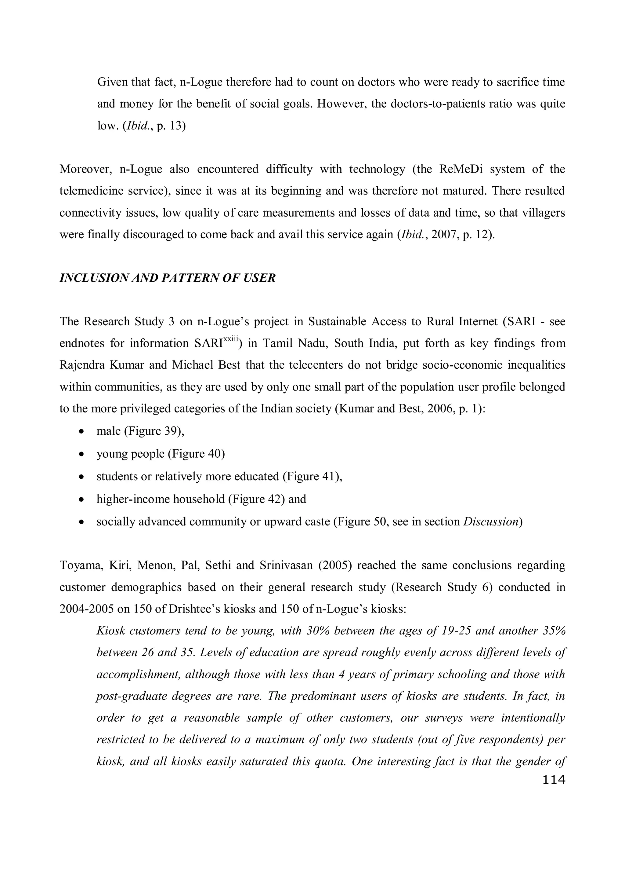114
Given that fact, n-Logue therefore had to count on doctors who were ready to sacrifice time
and money for the benefit of social goals. However, the doctors-to-patients ratio was quite
low. (Ibid., p. 13)
Moreover, n-Logue also encountered difficulty with technology (the ReMeDi system of the
telemedicine service), since it was at its beginning and was therefore not matured. There resulted
connectivity issues, low quality of care measurements and losses of data and time, so that villagers
were finally discouraged to come back and avail this service again (Ibid., 2007, p. 12).
INCLUSION AND PATTERN OF USER
The Research Study 3 on n-Logue’s project in Sustainable Access to Rural Internet (SARI - see
endnotes for information SARIxxiii
) in Tamil Nadu, South India, put forth as key findings from
Rajendra Kumar and Michael Best that the telecenters do not bridge socio-economic inequalities
within communities, as they are used by only one small part of the population user profile belonged
to the more privileged categories of the Indian society (Kumar and Best, 2006, p. 1):
 male (Figure 39),
 young people (Figure 40)
 students or relatively more educated (Figure 41),
 higher-income household (Figure 42) and
 socially advanced community or upward caste (Figure 50, see in section Discussion)
Toyama, Kiri, Menon, Pal, Sethi and Srinivasan (2005) reached the same conclusions regarding
customer demographics based on their general research study (Research Study 6) conducted in
2004-2005 on 150 of Drishtee’s kiosks and 150 of n-Logue’s kiosks:
Kiosk customers tend to be young, with 30% between the ages of 19-25 and another 35%
between 26 and 35. Levels of education are spread roughly evenly across different levels of
accomplishment, although those with less than 4 years of primary schooling and those with
post-graduate degrees are rare. The predominant users of kiosks are students. In fact, in
order to get a reasonable sample of other customers, our surveys were intentionally
restricted to be delivered to a maximum of only two students (out of five respondents) per
kiosk, and all kiosks easily saturated this quota. One interesting fact is that the gender of
 