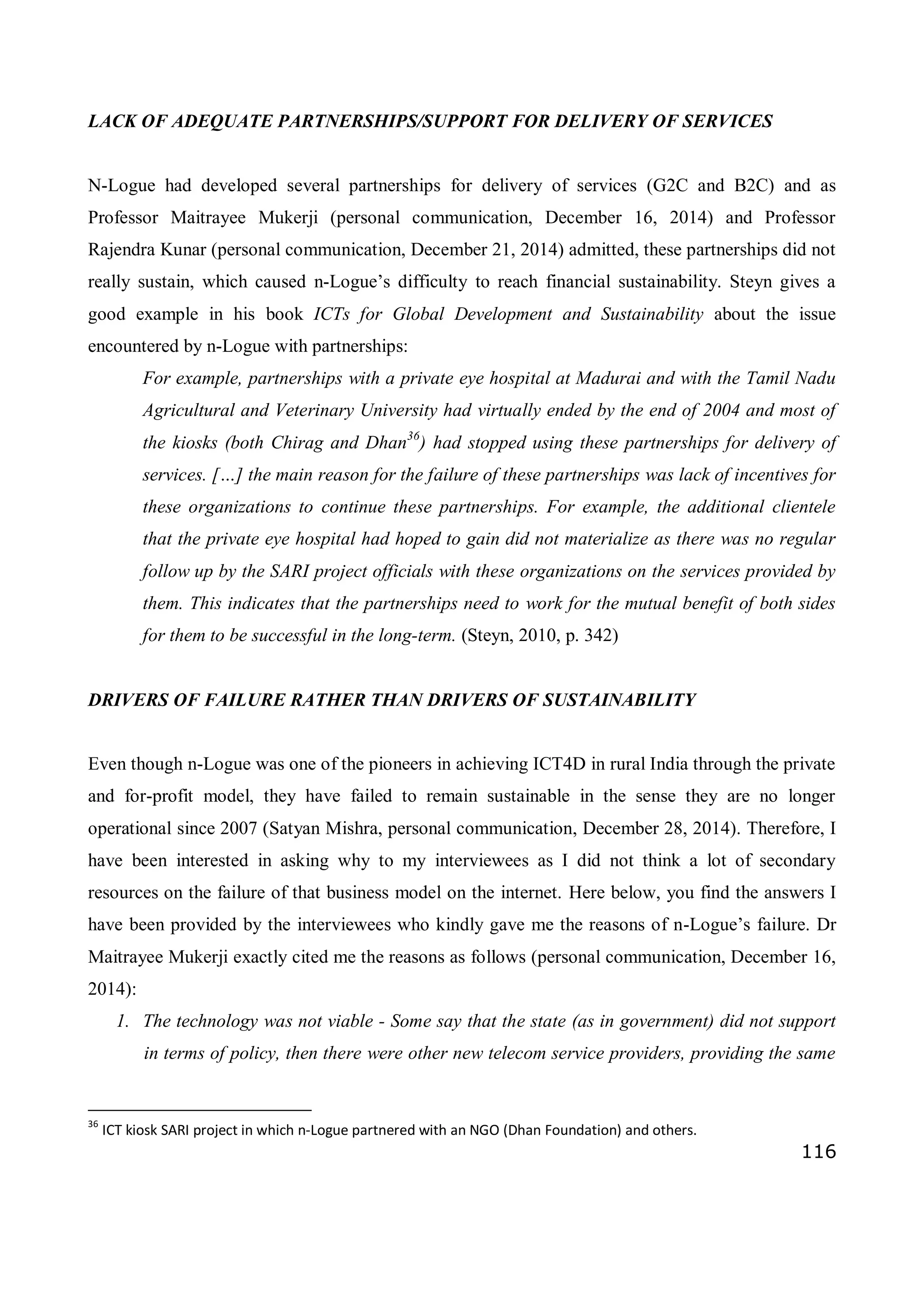 116
LACK OF ADEQUATE PARTNERSHIPS/SUPPORT FOR DELIVERY OF SERVICES
N-Logue had developed several partnerships for delivery of services (G2C and B2C) and as
Professor Maitrayee Mukerji (personal communication, December 16, 2014) and Professor
Rajendra Kunar (personal communication, December 21, 2014) admitted, these partnerships did not
really sustain, which caused n-Logue’s difficulty to reach financial sustainability. Steyn gives a
good example in his book ICTs for Global Development and Sustainability about the issue
encountered by n-Logue with partnerships:
For example, partnerships with a private eye hospital at Madurai and with the Tamil Nadu
Agricultural and Veterinary University had virtually ended by the end of 2004 and most of
the kiosks (both Chirag and Dhan36
) had stopped using these partnerships for delivery of
services. […] the main reason for the failure of these partnerships was lack of incentives for
these organizations to continue these partnerships. For example, the additional clientele
that the private eye hospital had hoped to gain did not materialize as there was no regular
follow up by the SARI project officials with these organizations on the services provided by
them. This indicates that the partnerships need to work for the mutual benefit of both sides
for them to be successful in the long-term. (Steyn, 2010, p. 342)
DRIVERS OF FAILURE RATHER THAN DRIVERS OF SUSTAINABILITY
Even though n-Logue was one of the pioneers in achieving ICT4D in rural India through the private
and for-profit model, they have failed to remain sustainable in the sense they are no longer
operational since 2007 (Satyan Mishra, personal communication, December 28, 2014). Therefore, I
have been interested in asking why to my interviewees as I did not think a lot of secondary
resources on the failure of that business model on the internet. Here below, you find the answers I
have been provided by the interviewees who kindly gave me the reasons of n-Logue’s failure. Dr
Maitrayee Mukerji exactly cited me the reasons as follows (personal communication, December 16,
2014):
1. The technology was not viable - Some say that the state (as in government) did not support
in terms of policy, then there were other new telecom service providers, providing the same
36
ICT kiosk SARI project in which n-Logue partnered with an NGO (Dhan Foundation) and others.
 