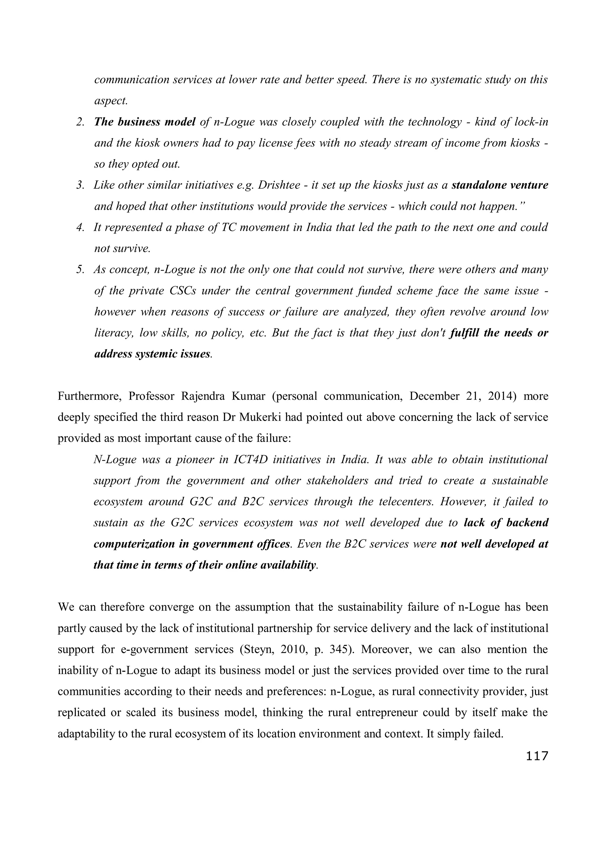 117
communication services at lower rate and better speed. There is no systematic study on this
aspect.
2. The business model of n-Logue was closely coupled with the technology - kind of lock-in
and the kiosk owners had to pay license fees with no steady stream of income from kiosks -
so they opted out.
3. Like other similar initiatives e.g. Drishtee - it set up the kiosks just as a standalone venture
and hoped that other institutions would provide the services - which could not happen.”
4. It represented a phase of TC movement in India that led the path to the next one and could
not survive.
5. As concept, n-Logue is not the only one that could not survive, there were others and many
of the private CSCs under the central government funded scheme face the same issue -
however when reasons of success or failure are analyzed, they often revolve around low
literacy, low skills, no policy, etc. But the fact is that they just don't fulfill the needs or
address systemic issues.
Furthermore, Professor Rajendra Kumar (personal communication, December 21, 2014) more
deeply specified the third reason Dr Mukerki had pointed out above concerning the lack of service
provided as most important cause of the failure:
N-Logue was a pioneer in ICT4D initiatives in India. It was able to obtain institutional
support from the government and other stakeholders and tried to create a sustainable
ecosystem around G2C and B2C services through the telecenters. However, it failed to
sustain as the G2C services ecosystem was not well developed due to lack of backend
computerization in government offices. Even the B2C services were not well developed at
that time in terms of their online availability.
We can therefore converge on the assumption that the sustainability failure of n-Logue has been
partly caused by the lack of institutional partnership for service delivery and the lack of institutional
support for e-government services (Steyn, 2010, p. 345). Moreover, we can also mention the
inability of n-Logue to adapt its business model or just the services provided over time to the rural
communities according to their needs and preferences: n-Logue, as rural connectivity provider, just
replicated or scaled its business model, thinking the rural entrepreneur could by itself make the
adaptability to the rural ecosystem of its location environment and context. It simply failed.
 