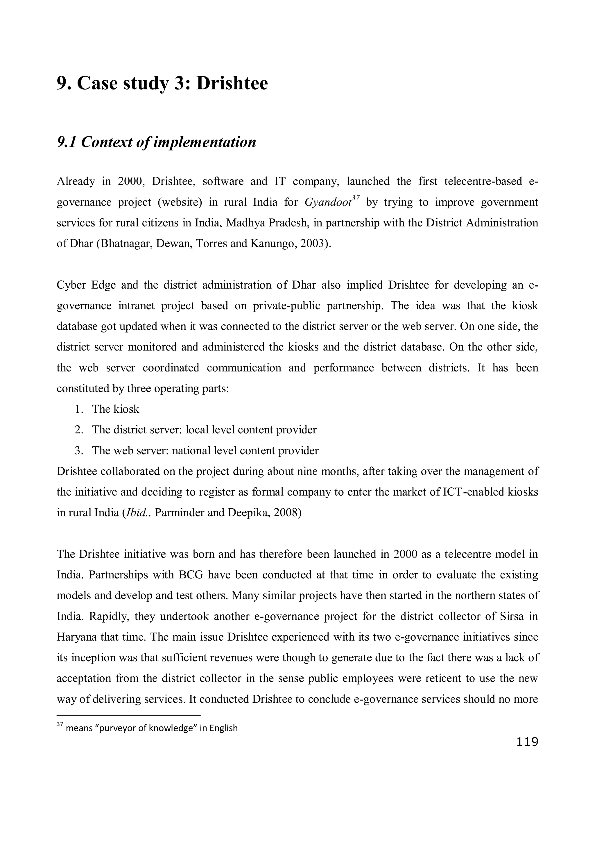 119
9. Case study 3: Drishtee
9.1 Context of implementation
Already in 2000, Drishtee, software and IT company, launched the first telecentre-based e-
governance project (website) in rural India for Gyandoot37
by trying to improve government
services for rural citizens in India, Madhya Pradesh, in partnership with the District Administration
of Dhar (Bhatnagar, Dewan, Torres and Kanungo, 2003).
Cyber Edge and the district administration of Dhar also implied Drishtee for developing an e-
governance intranet project based on private-public partnership. The idea was that the kiosk
database got updated when it was connected to the district server or the web server. On one side, the
district server monitored and administered the kiosks and the district database. On the other side,
the web server coordinated communication and performance between districts. It has been
constituted by three operating parts:
1. The kiosk
2. The district server: local level content provider
3. The web server: national level content provider
Drishtee collaborated on the project during about nine months, after taking over the management of
the initiative and deciding to register as formal company to enter the market of ICT-enabled kiosks
in rural India (Ibid., Parminder and Deepika, 2008)
The Drishtee initiative was born and has therefore been launched in 2000 as a telecentre model in
India. Partnerships with BCG have been conducted at that time in order to evaluate the existing
models and develop and test others. Many similar projects have then started in the northern states of
India. Rapidly, they undertook another e-governance project for the district collector of Sirsa in
Haryana that time. The main issue Drishtee experienced with its two e-governance initiatives since
its inception was that sufficient revenues were though to generate due to the fact there was a lack of
acceptation from the district collector in the sense public employees were reticent to use the new
way of delivering services. It conducted Drishtee to conclude e-governance services should no more
37
means “purveyor of knowledge” in English
 