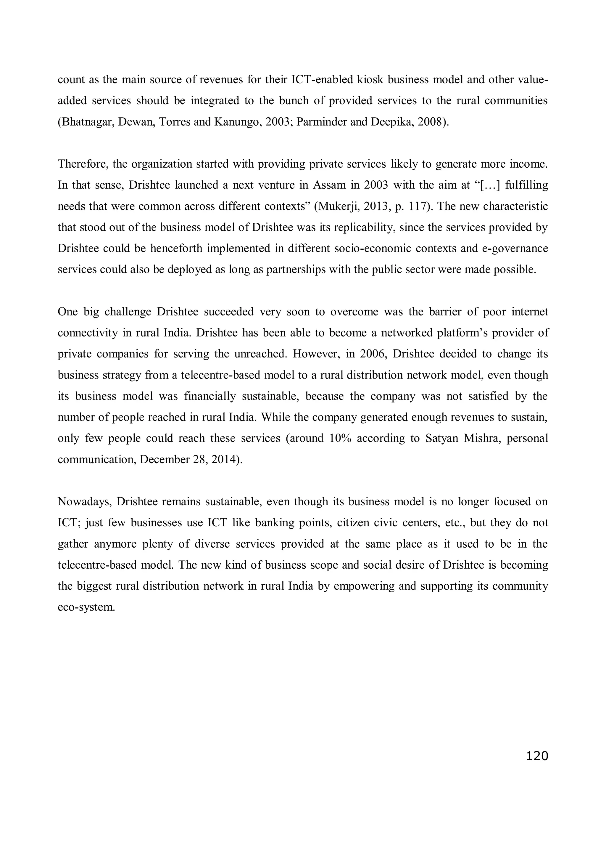 120
count as the main source of revenues for their ICT-enabled kiosk business model and other value-
added services should be integrated to the bunch of provided services to the rural communities
(Bhatnagar, Dewan, Torres and Kanungo, 2003; Parminder and Deepika, 2008).
Therefore, the organization started with providing private services likely to generate more income.
In that sense, Drishtee launched a next venture in Assam in 2003 with the aim at “[…] fulfilling
needs that were common across different contexts” (Mukerji, 2013, p. 117). The new characteristic
that stood out of the business model of Drishtee was its replicability, since the services provided by
Drishtee could be henceforth implemented in different socio-economic contexts and e-governance
services could also be deployed as long as partnerships with the public sector were made possible.
One big challenge Drishtee succeeded very soon to overcome was the barrier of poor internet
connectivity in rural India. Drishtee has been able to become a networked platform’s provider of
private companies for serving the unreached. However, in 2006, Drishtee decided to change its
business strategy from a telecentre-based model to a rural distribution network model, even though
its business model was financially sustainable, because the company was not satisfied by the
number of people reached in rural India. While the company generated enough revenues to sustain,
only few people could reach these services (around 10% according to Satyan Mishra, personal
communication, December 28, 2014).
Nowadays, Drishtee remains sustainable, even though its business model is no longer focused on
ICT; just few businesses use ICT like banking points, citizen civic centers, etc., but they do not
gather anymore plenty of diverse services provided at the same place as it used to be in the
telecentre-based model. The new kind of business scope and social desire of Drishtee is becoming
the biggest rural distribution network in rural India by empowering and supporting its community
eco-system.
 