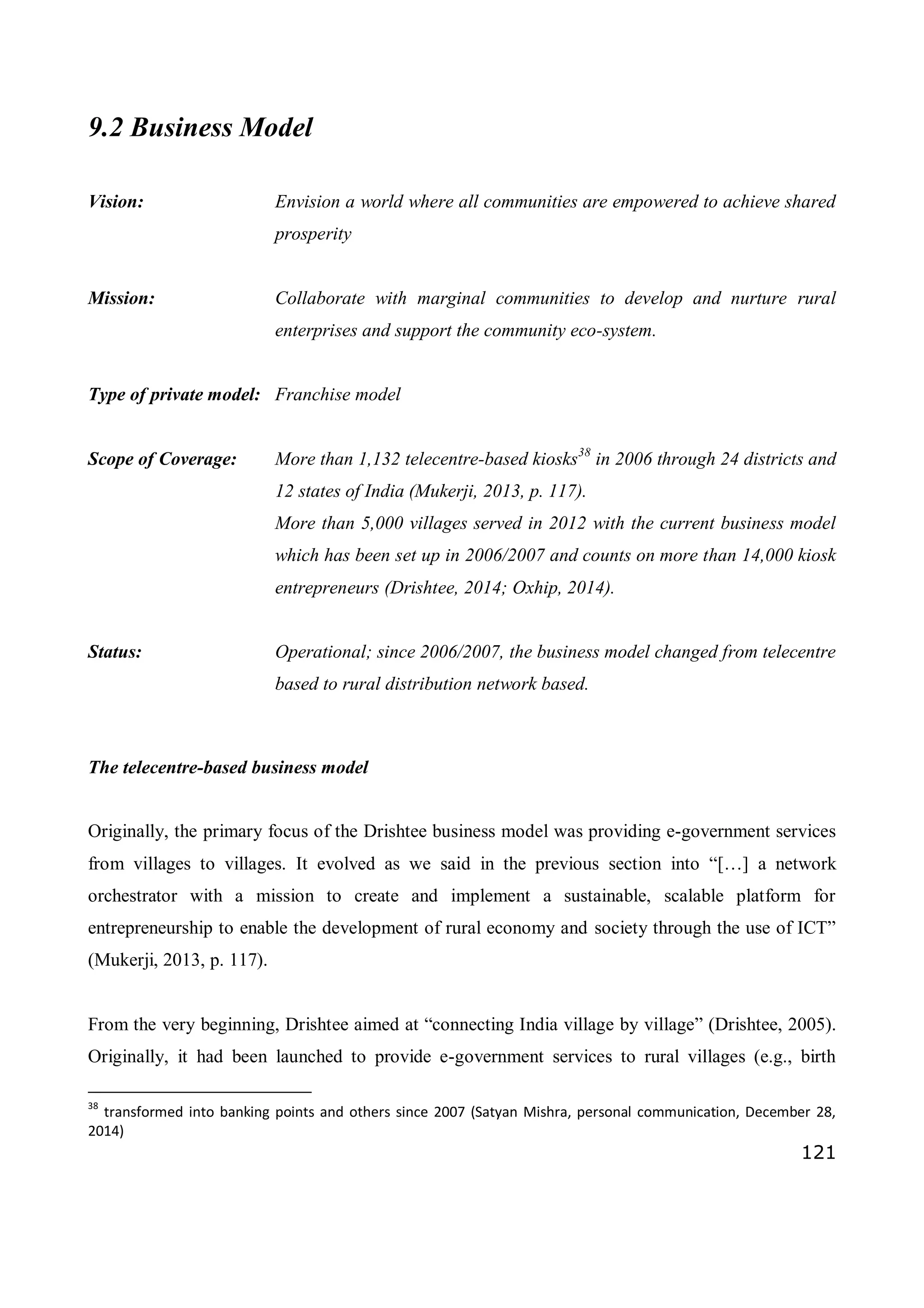 121
9.2 Business Model
Vision: Envision a world where all communities are empowered to achieve shared
prosperity
Mission: Collaborate with marginal communities to develop and nurture rural
enterprises and support the community eco-system.
Type of private model: Franchise model
Scope of Coverage: More than 1,132 telecentre-based kiosks38
in 2006 through 24 districts and
12 states of India (Mukerji, 2013, p. 117).
More than 5,000 villages served in 2012 with the current business model
which has been set up in 2006/2007 and counts on more than 14,000 kiosk
entrepreneurs (Drishtee, 2014; Oxhip, 2014).
Status: Operational; since 2006/2007, the business model changed from telecentre
based to rural distribution network based.
The telecentre-based business model
Originally, the primary focus of the Drishtee business model was providing e-government services
from villages to villages. It evolved as we said in the previous section into “[…] a network
orchestrator with a mission to create and implement a sustainable, scalable platform for
entrepreneurship to enable the development of rural economy and society through the use of ICT”
(Mukerji, 2013, p. 117).
From the very beginning, Drishtee aimed at “connecting India village by village” (Drishtee, 2005).
Originally, it had been launched to provide e-government services to rural villages (e.g., birth
38
transformed into banking points and others since 2007 (Satyan Mishra, personal communication, December 28,
2014)
 