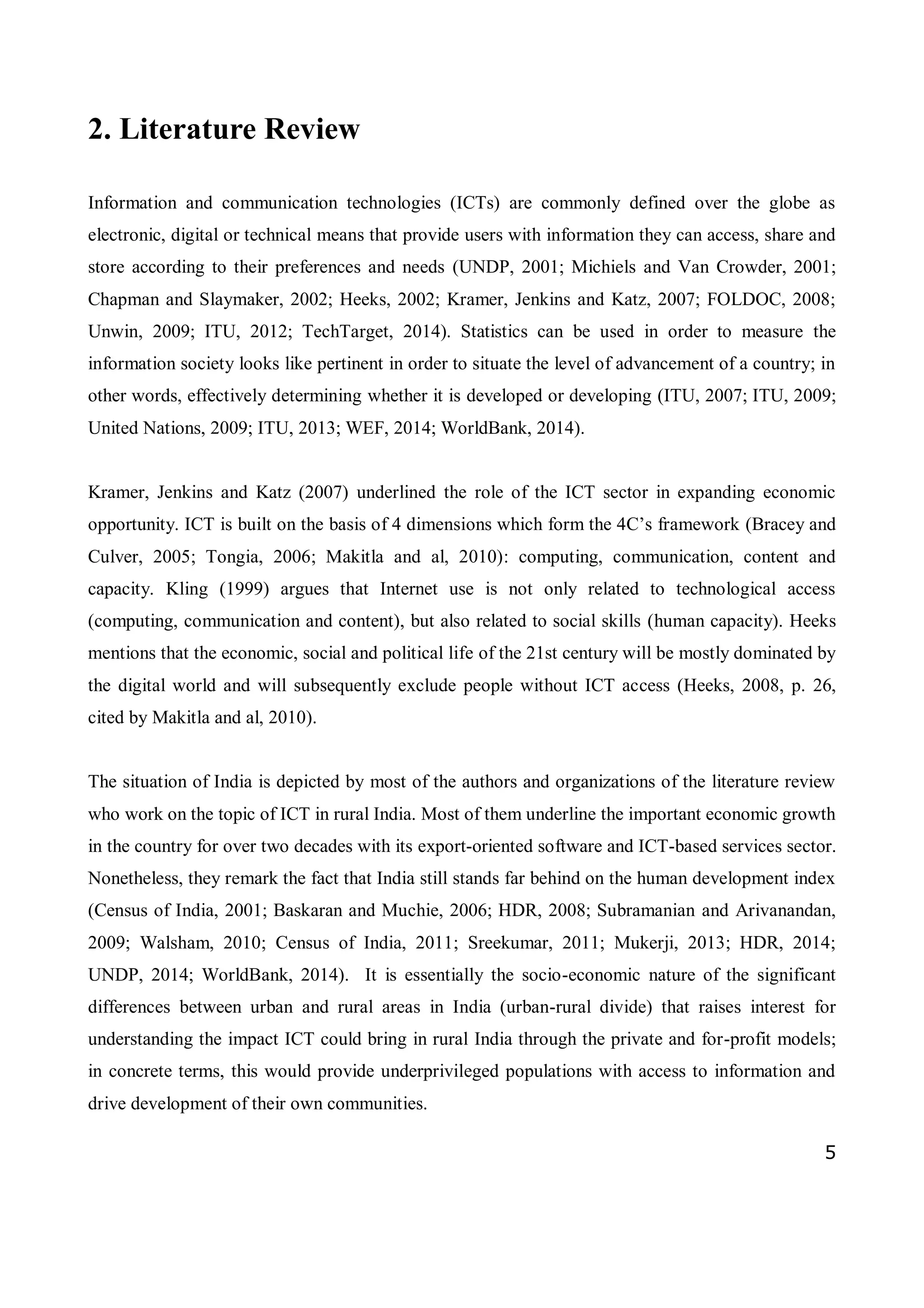 5
2. Literature Review
Information and communication technologies (ICTs) are commonly defined over the globe as
electronic, digital or technical means that provide users with information they can access, share and
store according to their preferences and needs (UNDP, 2001; Michiels and Van Crowder, 2001;
Chapman and Slaymaker, 2002; Heeks, 2002; Kramer, Jenkins and Katz, 2007; FOLDOC, 2008;
Unwin, 2009; ITU, 2012; TechTarget, 2014). Statistics can be used in order to measure the
information society looks like pertinent in order to situate the level of advancement of a country; in
other words, effectively determining whether it is developed or developing (ITU, 2007; ITU, 2009;
United Nations, 2009; ITU, 2013; WEF, 2014; WorldBank, 2014).
Kramer, Jenkins and Katz (2007) underlined the role of the ICT sector in expanding economic
opportunity. ICT is built on the basis of 4 dimensions which form the 4C’s framework (Bracey and
Culver, 2005; Tongia, 2006; Makitla and al, 2010): computing, communication, content and
capacity. Kling (1999) argues that Internet use is not only related to technological access
(computing, communication and content), but also related to social skills (human capacity). Heeks
mentions that the economic, social and political life of the 21st century will be mostly dominated by
the digital world and will subsequently exclude people without ICT access (Heeks, 2008, p. 26,
cited by Makitla and al, 2010).
The situation of India is depicted by most of the authors and organizations of the literature review
who work on the topic of ICT in rural India. Most of them underline the important economic growth
in the country for over two decades with its export-oriented software and ICT-based services sector.
Nonetheless, they remark the fact that India still stands far behind on the human development index
(Census of India, 2001; Baskaran and Muchie, 2006; HDR, 2008; Subramanian and Arivanandan,
2009; Walsham, 2010; Census of India, 2011; Sreekumar, 2011; Mukerji, 2013; HDR, 2014;
UNDP, 2014; WorldBank, 2014). It is essentially the socio-economic nature of the significant
differences between urban and rural areas in India (urban-rural divide) that raises interest for
understanding the impact ICT could bring in rural India through the private and for-profit models;
in concrete terms, this would provide underprivileged populations with access to information and
drive development of their own communities.
 