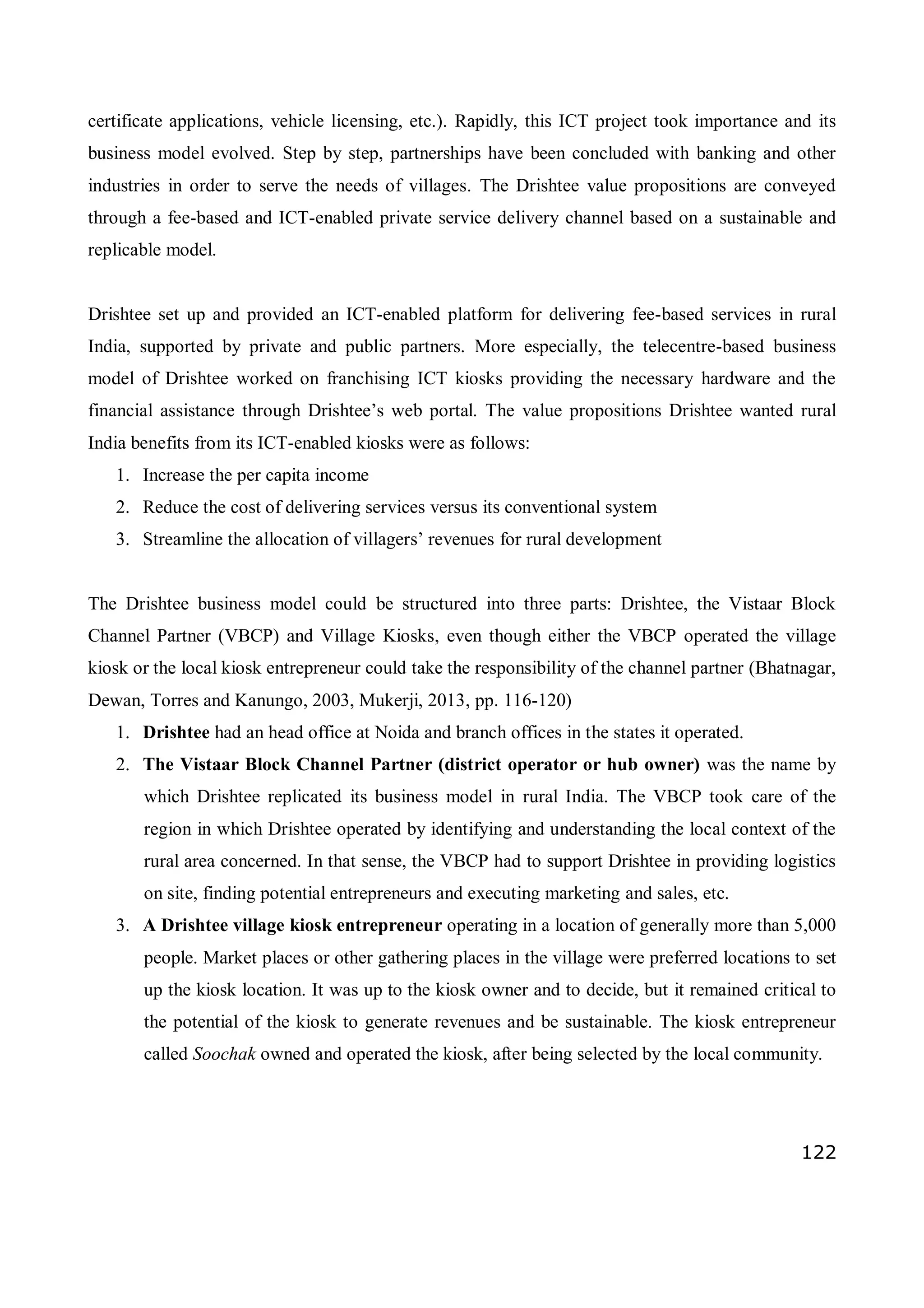 122
certificate applications, vehicle licensing, etc.). Rapidly, this ICT project took importance and its
business model evolved. Step by step, partnerships have been concluded with banking and other
industries in order to serve the needs of villages. The Drishtee value propositions are conveyed
through a fee-based and ICT-enabled private service delivery channel based on a sustainable and
replicable model.
Drishtee set up and provided an ICT-enabled platform for delivering fee-based services in rural
India, supported by private and public partners. More especially, the telecentre-based business
model of Drishtee worked on franchising ICT kiosks providing the necessary hardware and the
financial assistance through Drishtee’s web portal. The value propositions Drishtee wanted rural
India benefits from its ICT-enabled kiosks were as follows:
1. Increase the per capita income
2. Reduce the cost of delivering services versus its conventional system
3. Streamline the allocation of villagers’ revenues for rural development
The Drishtee business model could be structured into three parts: Drishtee, the Vistaar Block
Channel Partner (VBCP) and Village Kiosks, even though either the VBCP operated the village
kiosk or the local kiosk entrepreneur could take the responsibility of the channel partner (Bhatnagar,
Dewan, Torres and Kanungo, 2003, Mukerji, 2013, pp. 116-120)
1. Drishtee had an head office at Noida and branch offices in the states it operated.
2. The Vistaar Block Channel Partner (district operator or hub owner) was the name by
which Drishtee replicated its business model in rural India. The VBCP took care of the
region in which Drishtee operated by identifying and understanding the local context of the
rural area concerned. In that sense, the VBCP had to support Drishtee in providing logistics
on site, finding potential entrepreneurs and executing marketing and sales, etc.
3. A Drishtee village kiosk entrepreneur operating in a location of generally more than 5,000
people. Market places or other gathering places in the village were preferred locations to set
up the kiosk location. It was up to the kiosk owner and to decide, but it remained critical to
the potential of the kiosk to generate revenues and be sustainable. The kiosk entrepreneur
called Soochak owned and operated the kiosk, after being selected by the local community.
 