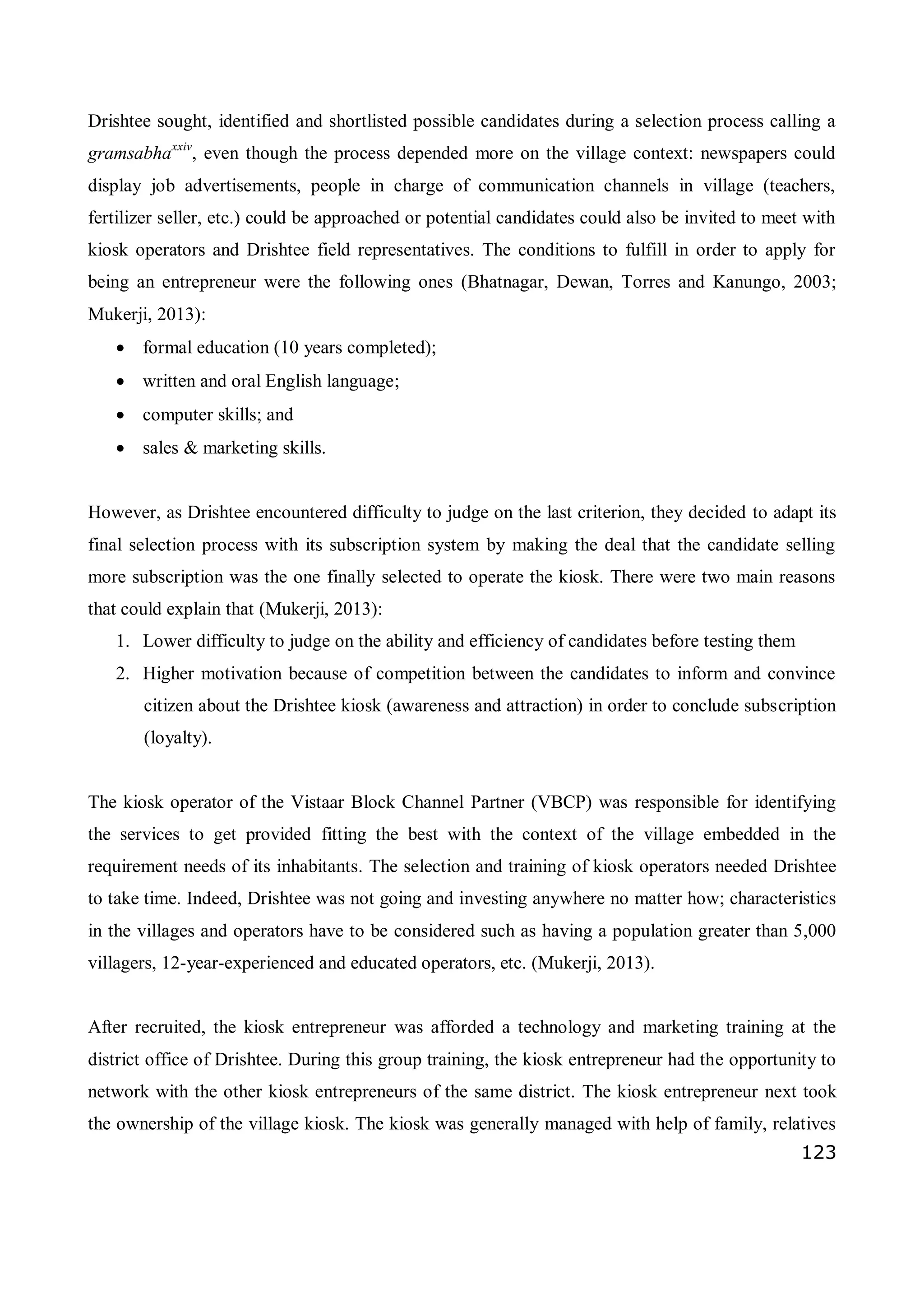 123
Drishtee sought, identified and shortlisted possible candidates during a selection process calling a
gramsabhaxxiv
, even though the process depended more on the village context: newspapers could
display job advertisements, people in charge of communication channels in village (teachers,
fertilizer seller, etc.) could be approached or potential candidates could also be invited to meet with
kiosk operators and Drishtee field representatives. The conditions to fulfill in order to apply for
being an entrepreneur were the following ones (Bhatnagar, Dewan, Torres and Kanungo, 2003;
Mukerji, 2013):
 formal education (10 years completed);
 written and oral English language;
 computer skills; and
 sales & marketing skills.
However, as Drishtee encountered difficulty to judge on the last criterion, they decided to adapt its
final selection process with its subscription system by making the deal that the candidate selling
more subscription was the one finally selected to operate the kiosk. There were two main reasons
that could explain that (Mukerji, 2013):
1. Lower difficulty to judge on the ability and efficiency of candidates before testing them
2. Higher motivation because of competition between the candidates to inform and convince
citizen about the Drishtee kiosk (awareness and attraction) in order to conclude subscription
(loyalty).
The kiosk operator of the Vistaar Block Channel Partner (VBCP) was responsible for identifying
the services to get provided fitting the best with the context of the village embedded in the
requirement needs of its inhabitants. The selection and training of kiosk operators needed Drishtee
to take time. Indeed, Drishtee was not going and investing anywhere no matter how; characteristics
in the villages and operators have to be considered such as having a population greater than 5,000
villagers, 12-year-experienced and educated operators, etc. (Mukerji, 2013).
After recruited, the kiosk entrepreneur was afforded a technology and marketing training at the
district office of Drishtee. During this group training, the kiosk entrepreneur had the opportunity to
network with the other kiosk entrepreneurs of the same district. The kiosk entrepreneur next took
the ownership of the village kiosk. The kiosk was generally managed with help of family, relatives
 