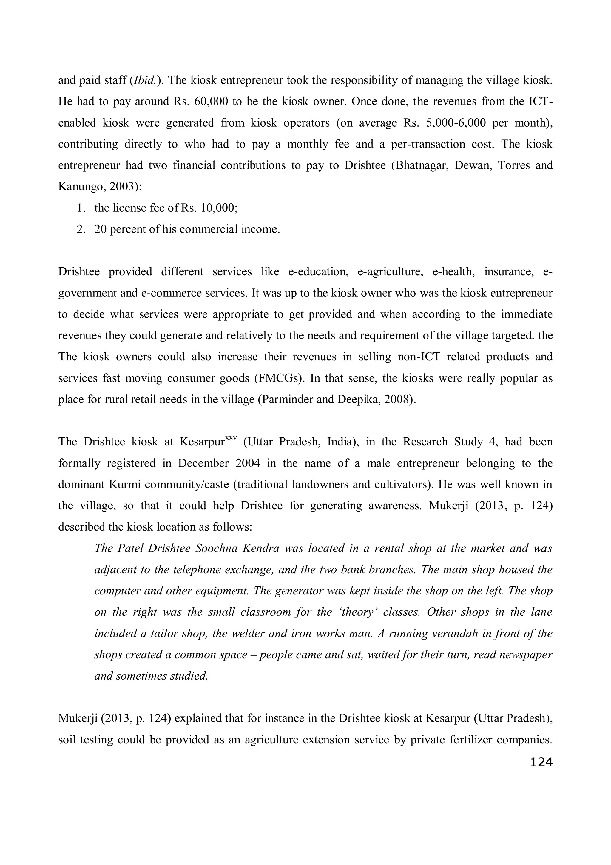 124
and paid staff (Ibid.). The kiosk entrepreneur took the responsibility of managing the village kiosk.
He had to pay around Rs. 60,000 to be the kiosk owner. Once done, the revenues from the ICT-
enabled kiosk were generated from kiosk operators (on average Rs. 5,000-6,000 per month),
contributing directly to who had to pay a monthly fee and a per-transaction cost. The kiosk
entrepreneur had two financial contributions to pay to Drishtee (Bhatnagar, Dewan, Torres and
Kanungo, 2003):
1. the license fee of Rs. 10,000;
2. 20 percent of his commercial income.
Drishtee provided different services like e-education, e-agriculture, e-health, insurance, e-
government and e-commerce services. It was up to the kiosk owner who was the kiosk entrepreneur
to decide what services were appropriate to get provided and when according to the immediate
revenues they could generate and relatively to the needs and requirement of the village targeted. the
The kiosk owners could also increase their revenues in selling non-ICT related products and
services fast moving consumer goods (FMCGs). In that sense, the kiosks were really popular as
place for rural retail needs in the village (Parminder and Deepika, 2008).
The Drishtee kiosk at Kesarpurxxv
(Uttar Pradesh, India), in the Research Study 4, had been
formally registered in December 2004 in the name of a male entrepreneur belonging to the
dominant Kurmi community/caste (traditional landowners and cultivators). He was well known in
the village, so that it could help Drishtee for generating awareness. Mukerji (2013, p. 124)
described the kiosk location as follows:
The Patel Drishtee Soochna Kendra was located in a rental shop at the market and was
adjacent to the telephone exchange, and the two bank branches. The main shop housed the
computer and other equipment. The generator was kept inside the shop on the left. The shop
on the right was the small classroom for the ‘theory’ classes. Other shops in the lane
included a tailor shop, the welder and iron works man. A running verandah in front of the
shops created a common space – people came and sat, waited for their turn, read newspaper
and sometimes studied.
Mukerji (2013, p. 124) explained that for instance in the Drishtee kiosk at Kesarpur (Uttar Pradesh),
soil testing could be provided as an agriculture extension service by private fertilizer companies.
 