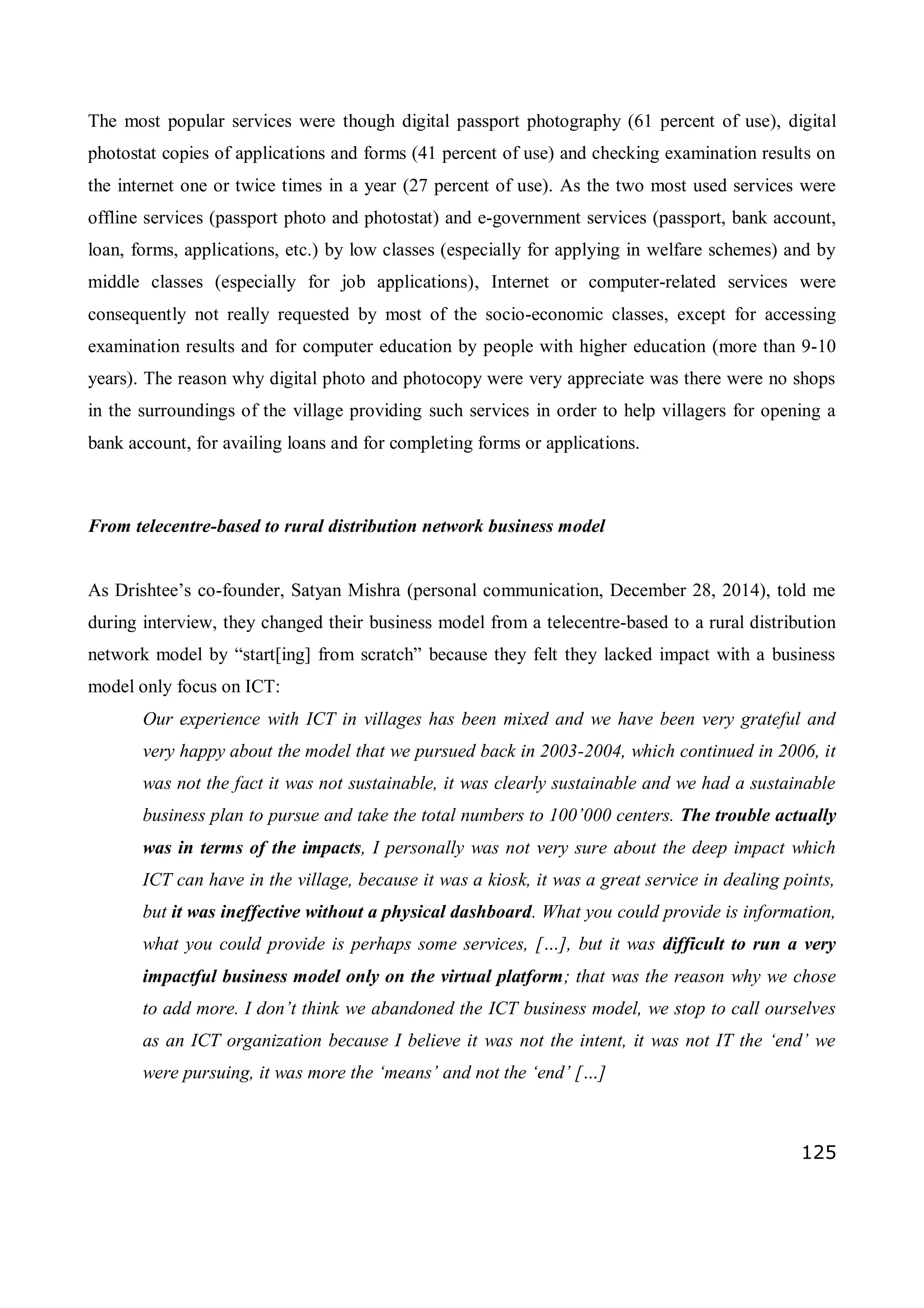 125
The most popular services were though digital passport photography (61 percent of use), digital
photostat copies of applications and forms (41 percent of use) and checking examination results on
the internet one or twice times in a year (27 percent of use). As the two most used services were
offline services (passport photo and photostat) and e-government services (passport, bank account,
loan, forms, applications, etc.) by low classes (especially for applying in welfare schemes) and by
middle classes (especially for job applications), Internet or computer-related services were
consequently not really requested by most of the socio-economic classes, except for accessing
examination results and for computer education by people with higher education (more than 9-10
years). The reason why digital photo and photocopy were very appreciate was there were no shops
in the surroundings of the village providing such services in order to help villagers for opening a
bank account, for availing loans and for completing forms or applications.
From telecentre-based to rural distribution network business model
As Drishtee’s co-founder, Satyan Mishra (personal communication, December 28, 2014), told me
during interview, they changed their business model from a telecentre-based to a rural distribution
network model by “start[ing] from scratch” because they felt they lacked impact with a business
model only focus on ICT:
Our experience with ICT in villages has been mixed and we have been very grateful and
very happy about the model that we pursued back in 2003-2004, which continued in 2006, it
was not the fact it was not sustainable, it was clearly sustainable and we had a sustainable
business plan to pursue and take the total numbers to 100’000 centers. The trouble actually
was in terms of the impacts, I personally was not very sure about the deep impact which
ICT can have in the village, because it was a kiosk, it was a great service in dealing points,
but it was ineffective without a physical dashboard. What you could provide is information,
what you could provide is perhaps some services, […], but it was difficult to run a very
impactful business model only on the virtual platform; that was the reason why we chose
to add more. I don’t think we abandoned the ICT business model, we stop to call ourselves
as an ICT organization because I believe it was not the intent, it was not IT the ‘end’ we
were pursuing, it was more the ‘means’ and not the ‘end’ […]
 