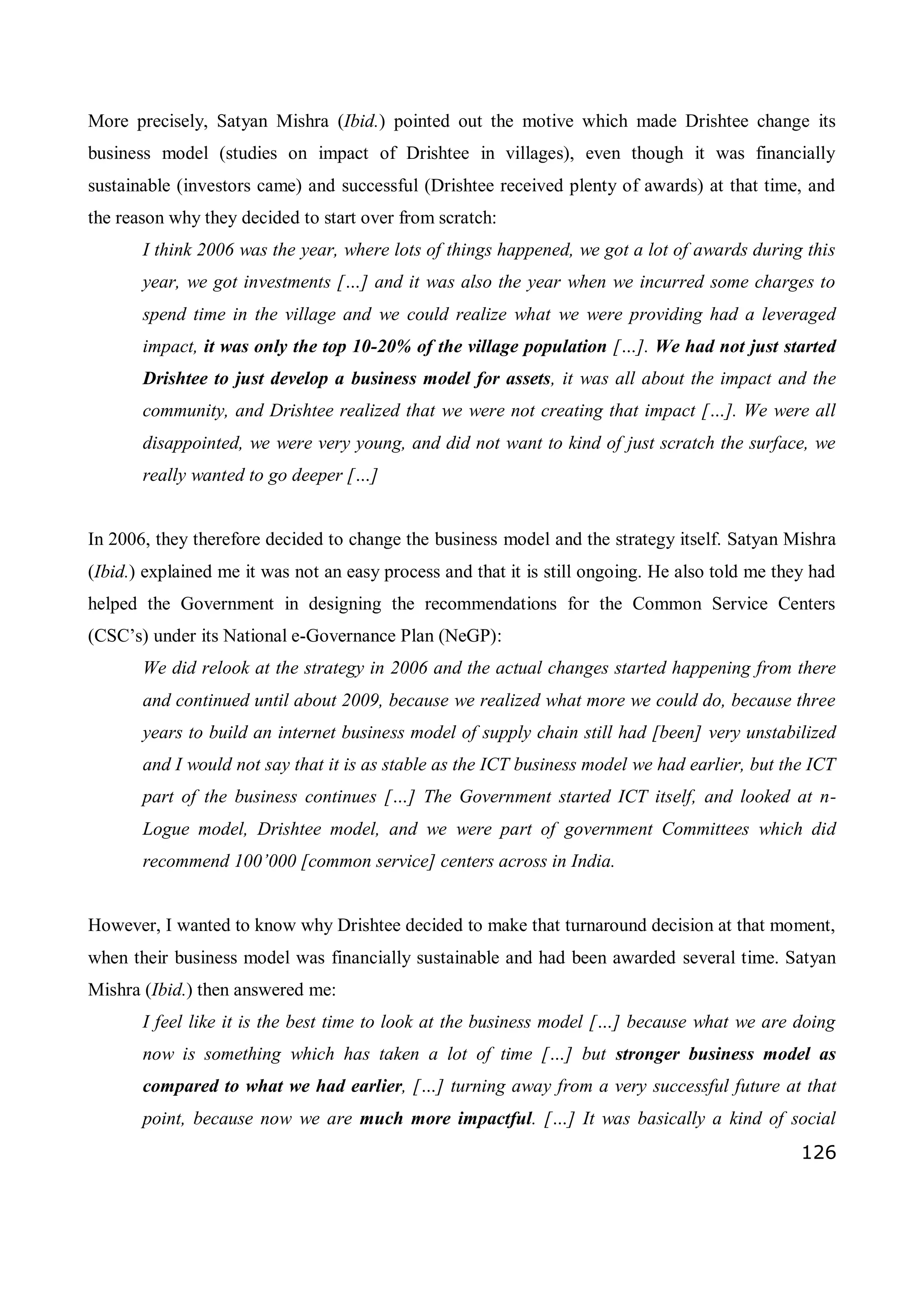 126
More precisely, Satyan Mishra (Ibid.) pointed out the motive which made Drishtee change its
business model (studies on impact of Drishtee in villages), even though it was financially
sustainable (investors came) and successful (Drishtee received plenty of awards) at that time, and
the reason why they decided to start over from scratch:
I think 2006 was the year, where lots of things happened, we got a lot of awards during this
year, we got investments […] and it was also the year when we incurred some charges to
spend time in the village and we could realize what we were providing had a leveraged
impact, it was only the top 10-20% of the village population […]. We had not just started
Drishtee to just develop a business model for assets, it was all about the impact and the
community, and Drishtee realized that we were not creating that impact […]. We were all
disappointed, we were very young, and did not want to kind of just scratch the surface, we
really wanted to go deeper […]
In 2006, they therefore decided to change the business model and the strategy itself. Satyan Mishra
(Ibid.) explained me it was not an easy process and that it is still ongoing. He also told me they had
helped the Government in designing the recommendations for the Common Service Centers
(CSC’s) under its National e-Governance Plan (NeGP):
We did relook at the strategy in 2006 and the actual changes started happening from there
and continued until about 2009, because we realized what more we could do, because three
years to build an internet business model of supply chain still had [been] very unstabilized
and I would not say that it is as stable as the ICT business model we had earlier, but the ICT
part of the business continues […] The Government started ICT itself, and looked at n-
Logue model, Drishtee model, and we were part of government Committees which did
recommend 100’000 [common service] centers across in India.
However, I wanted to know why Drishtee decided to make that turnaround decision at that moment,
when their business model was financially sustainable and had been awarded several time. Satyan
Mishra (Ibid.) then answered me:
I feel like it is the best time to look at the business model […] because what we are doing
now is something which has taken a lot of time […] but stronger business model as
compared to what we had earlier, […] turning away from a very successful future at that
point, because now we are much more impactful. […] It was basically a kind of social
 