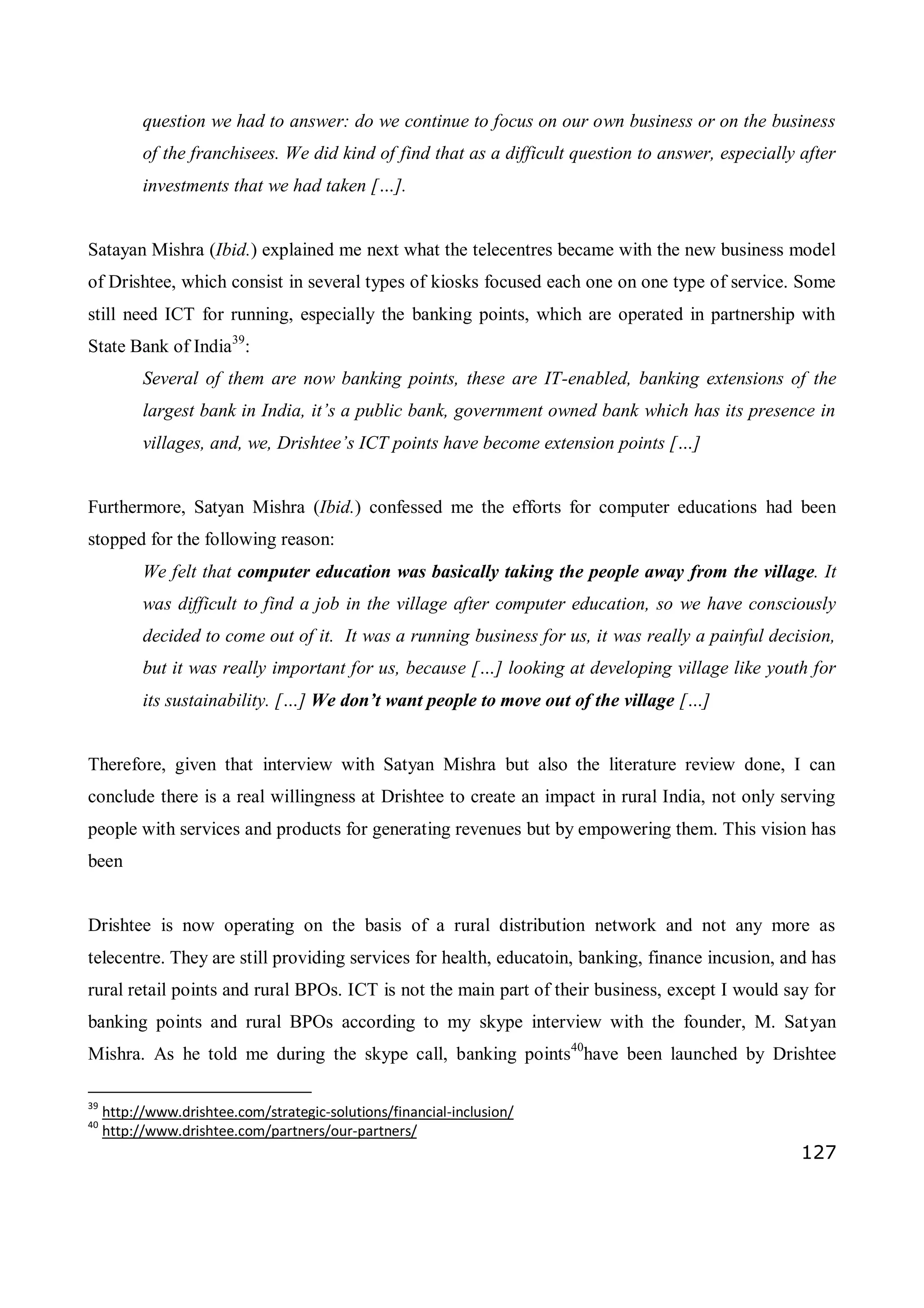 127
question we had to answer: do we continue to focus on our own business or on the business
of the franchisees. We did kind of find that as a difficult question to answer, especially after
investments that we had taken […].
Satayan Mishra (Ibid.) explained me next what the telecentres became with the new business model
of Drishtee, which consist in several types of kiosks focused each one on one type of service. Some
still need ICT for running, especially the banking points, which are operated in partnership with
State Bank of India39
:
Several of them are now banking points, these are IT-enabled, banking extensions of the
largest bank in India, it’s a public bank, government owned bank which has its presence in
villages, and, we, Drishtee’s ICT points have become extension points […]
Furthermore, Satyan Mishra (Ibid.) confessed me the efforts for computer educations had been
stopped for the following reason:
We felt that computer education was basically taking the people away from the village. It
was difficult to find a job in the village after computer education, so we have consciously
decided to come out of it. It was a running business for us, it was really a painful decision,
but it was really important for us, because […] looking at developing village like youth for
its sustainability. […] We don’t want people to move out of the village […]
Therefore, given that interview with Satyan Mishra but also the literature review done, I can
conclude there is a real willingness at Drishtee to create an impact in rural India, not only serving
people with services and products for generating revenues but by empowering them. This vision has
been
Drishtee is now operating on the basis of a rural distribution network and not any more as
telecentre. They are still providing services for health, educatoin, banking, finance incusion, and has
rural retail points and rural BPOs. ICT is not the main part of their business, except I would say for
banking points and rural BPOs according to my skype interview with the founder, M. Satyan
Mishra. As he told me during the skype call, banking points40
have been launched by Drishtee
39
http://www.drishtee.com/strategic-solutions/financial-inclusion/
40
http://www.drishtee.com/partners/our-partners/
 