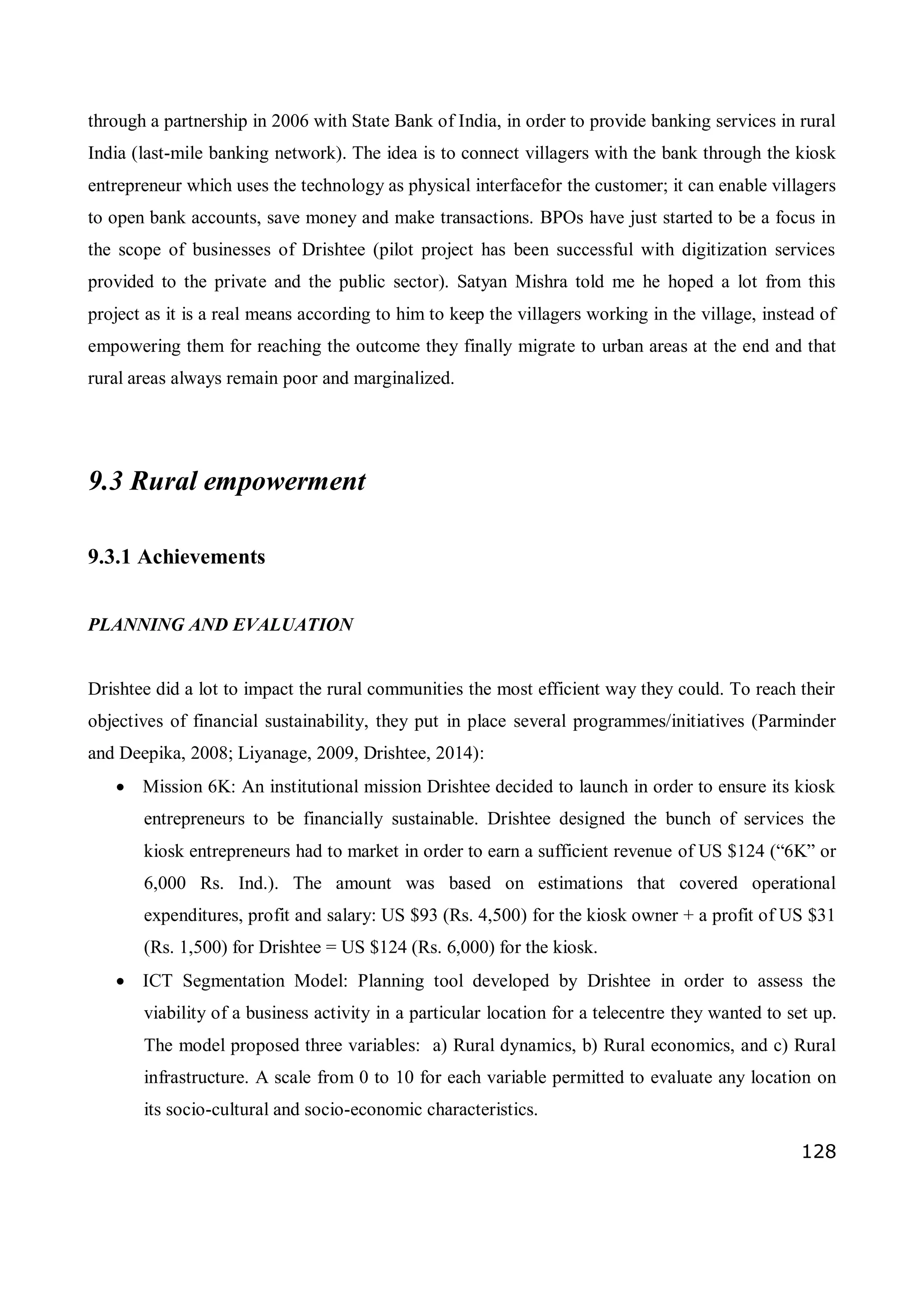 128
through a partnership in 2006 with State Bank of India, in order to provide banking services in rural
India (last-mile banking network). The idea is to connect villagers with the bank through the kiosk
entrepreneur which uses the technology as physical interfacefor the customer; it can enable villagers
to open bank accounts, save money and make transactions. BPOs have just started to be a focus in
the scope of businesses of Drishtee (pilot project has been successful with digitization services
provided to the private and the public sector). Satyan Mishra told me he hoped a lot from this
project as it is a real means according to him to keep the villagers working in the village, instead of
empowering them for reaching the outcome they finally migrate to urban areas at the end and that
rural areas always remain poor and marginalized.
9.3 Rural empowerment
9.3.1 Achievements
PLANNING AND EVALUATION
Drishtee did a lot to impact the rural communities the most efficient way they could. To reach their
objectives of financial sustainability, they put in place several programmes/initiatives (Parminder
and Deepika, 2008; Liyanage, 2009, Drishtee, 2014):
 Mission 6K: An institutional mission Drishtee decided to launch in order to ensure its kiosk
entrepreneurs to be financially sustainable. Drishtee designed the bunch of services the
kiosk entrepreneurs had to market in order to earn a sufficient revenue of US $124 (“6K” or
6,000 Rs. Ind.). The amount was based on estimations that covered operational
expenditures, profit and salary: US $93 (Rs. 4,500) for the kiosk owner + a profit of US $31
(Rs. 1,500) for Drishtee = US $124 (Rs. 6,000) for the kiosk.
 ICT Segmentation Model: Planning tool developed by Drishtee in order to assess the
viability of a business activity in a particular location for a telecentre they wanted to set up.
The model proposed three variables: a) Rural dynamics, b) Rural economics, and c) Rural
infrastructure. A scale from 0 to 10 for each variable permitted to evaluate any location on
its socio-cultural and socio-economic characteristics.
 