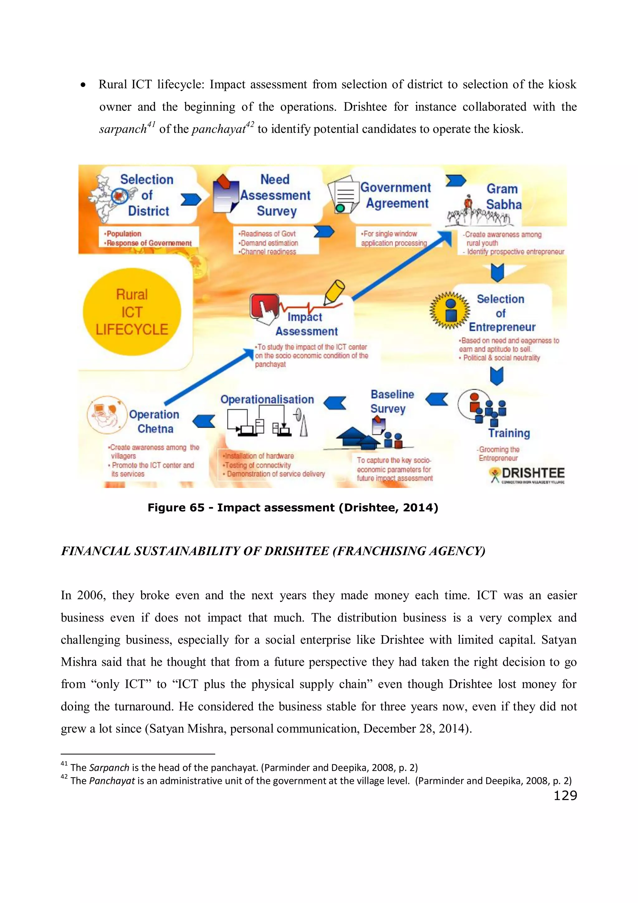 129
 Rural ICT lifecycle: Impact assessment from selection of district to selection of the kiosk
owner and the beginning of the operations. Drishtee for instance collaborated with the
sarpanch41
of the panchayat42
to identify potential candidates to operate the kiosk.
FINANCIAL SUSTAINABILITY OF DRISHTEE (FRANCHISING AGENCY)
In 2006, they broke even and the next years they made money each time. ICT was an easier
business even if does not impact that much. The distribution business is a very complex and
challenging business, especially for a social enterprise like Drishtee with limited capital. Satyan
Mishra said that he thought that from a future perspective they had taken the right decision to go
from “only ICT” to “ICT plus the physical supply chain” even though Drishtee lost money for
doing the turnaround. He considered the business stable for three years now, even if they did not
grew a lot since (Satyan Mishra, personal communication, December 28, 2014).
41
The Sarpanch is the head of the panchayat. (Parminder and Deepika, 2008, p. 2)
42
The Panchayat is an administrative unit of the government at the village level. (Parminder and Deepika, 2008, p. 2)
Figure 65 - Impact assessment (Drishtee, 2014)
 
