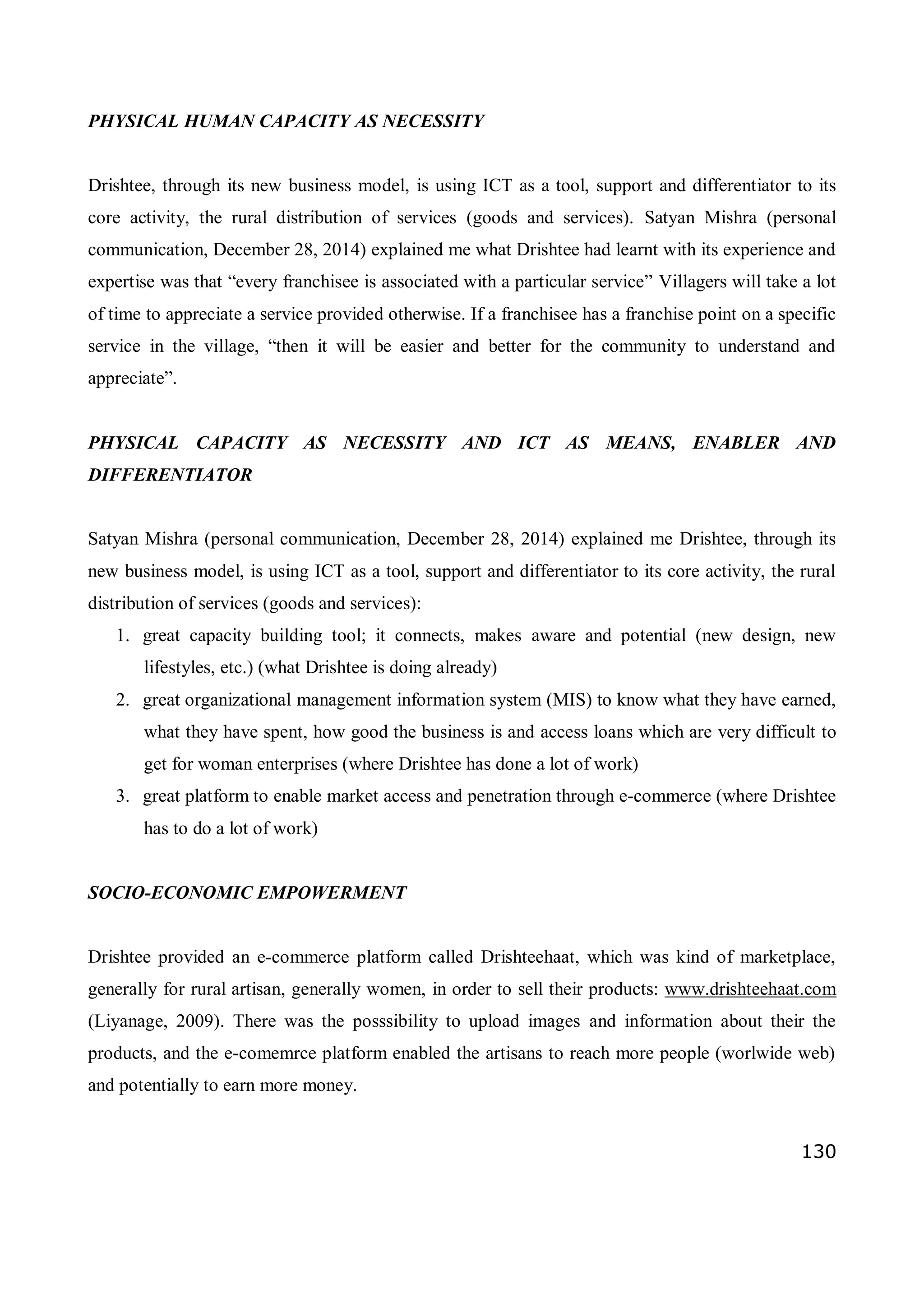 130
PHYSICAL HUMAN CAPACITY AS NECESSITY
Drishtee, through its new business model, is using ICT as a tool, support and differentiator to its
core activity, the rural distribution of services (goods and services). Satyan Mishra (personal
communication, December 28, 2014) explained me what Drishtee had learnt with its experience and
expertise was that “every franchisee is associated with a particular service” Villagers will take a lot
of time to appreciate a service provided otherwise. If a franchisee has a franchise point on a specific
service in the village, “then it will be easier and better for the community to understand and
appreciate”.
PHYSICAL CAPACITY AS NECESSITY AND ICT AS MEANS, ENABLER AND
DIFFERENTIATOR
Satyan Mishra (personal communication, December 28, 2014) explained me Drishtee, through its
new business model, is using ICT as a tool, support and differentiator to its core activity, the rural
distribution of services (goods and services):
1. great capacity building tool; it connects, makes aware and potential (new design, new
lifestyles, etc.) (what Drishtee is doing already)
2. great organizational management information system (MIS) to know what they have earned,
what they have spent, how good the business is and access loans which are very difficult to
get for woman enterprises (where Drishtee has done a lot of work)
3. great platform to enable market access and penetration through e-commerce (where Drishtee
has to do a lot of work)
SOCIO-ECONOMIC EMPOWERMENT
Drishtee provided an e-commerce platform called Drishteehaat, which was kind of marketplace,
generally for rural artisan, generally women, in order to sell their products: www.drishteehaat.com
(Liyanage, 2009). There was the posssibility to upload images and information about their the
products, and the e-comemrce platform enabled the artisans to reach more people (worlwide web)
and potentially to earn more money.
 