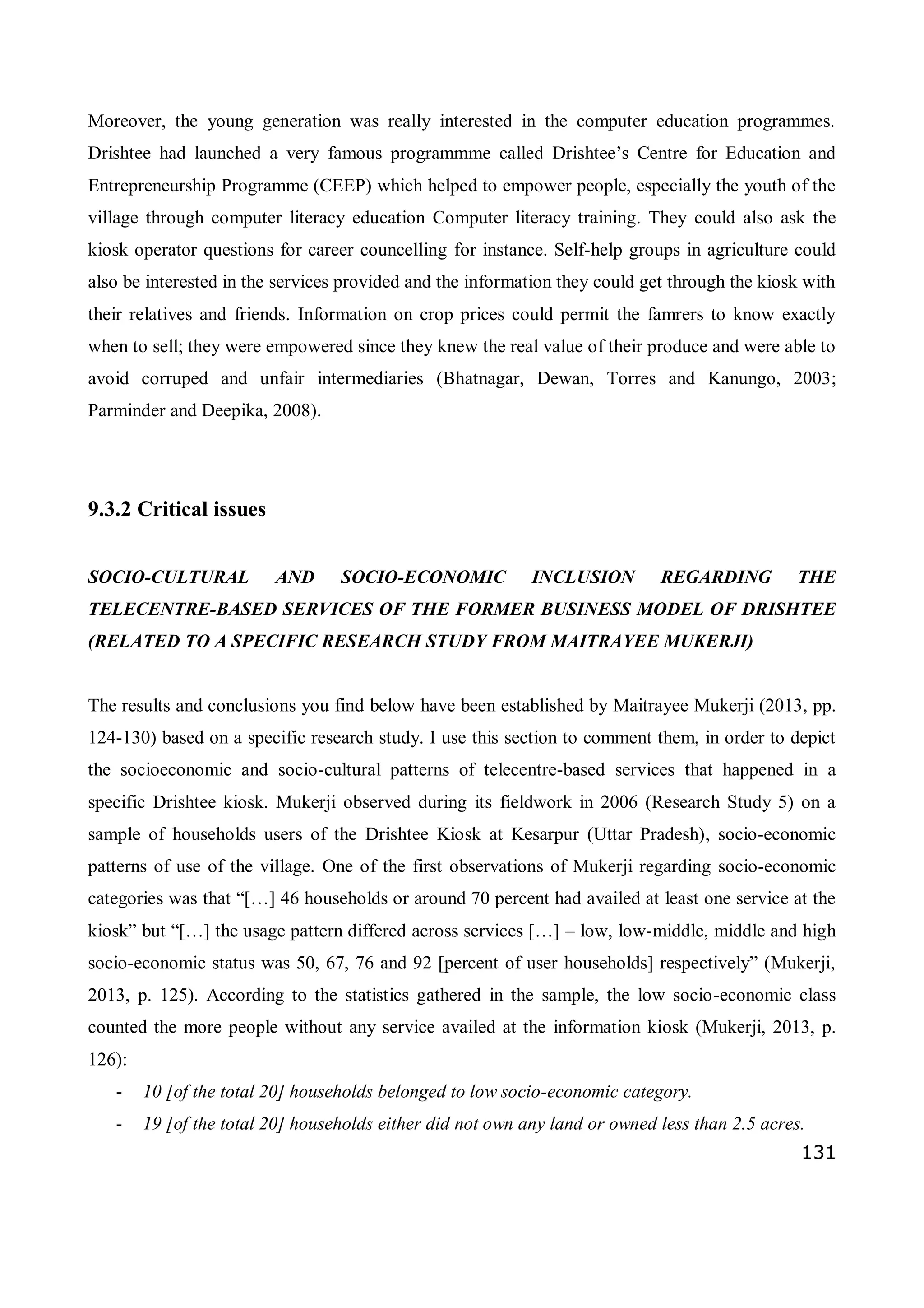 131
Moreover, the young generation was really interested in the computer education programmes.
Drishtee had launched a very famous programmme called Drishtee’s Centre for Education and
Entrepreneurship Programme (CEEP) which helped to empower people, especially the youth of the
village through computer literacy education Computer literacy training. They could also ask the
kiosk operator questions for career councelling for instance. Self-help groups in agriculture could
also be interested in the services provided and the information they could get through the kiosk with
their relatives and friends. Information on crop prices could permit the famrers to know exactly
when to sell; they were empowered since they knew the real value of their produce and were able to
avoid corruped and unfair intermediaries (Bhatnagar, Dewan, Torres and Kanungo, 2003;
Parminder and Deepika, 2008).
9.3.2 Critical issues
SOCIO-CULTURAL AND SOCIO-ECONOMIC INCLUSION REGARDING THE
TELECENTRE-BASED SERVICES OF THE FORMER BUSINESS MODEL OF DRISHTEE
(RELATED TO A SPECIFIC RESEARCH STUDY FROM MAITRAYEE MUKERJI)
The results and conclusions you find below have been established by Maitrayee Mukerji (2013, pp.
124-130) based on a specific research study. I use this section to comment them, in order to depict
the socioeconomic and socio-cultural patterns of telecentre-based services that happened in a
specific Drishtee kiosk. Mukerji observed during its fieldwork in 2006 (Research Study 5) on a
sample of households users of the Drishtee Kiosk at Kesarpur (Uttar Pradesh), socio-economic
patterns of use of the village. One of the first observations of Mukerji regarding socio-economic
categories was that “[…] 46 households or around 70 percent had availed at least one service at the
kiosk” but “[…] the usage pattern differed across services […] – low, low-middle, middle and high
socio-economic status was 50, 67, 76 and 92 [percent of user households] respectively” (Mukerji,
2013, p. 125). According to the statistics gathered in the sample, the low socio-economic class
counted the more people without any service availed at the information kiosk (Mukerji, 2013, p.
126):
- 10 [of the total 20] households belonged to low socio-economic category.
- 19 [of the total 20] households either did not own any land or owned less than 2.5 acres.
 