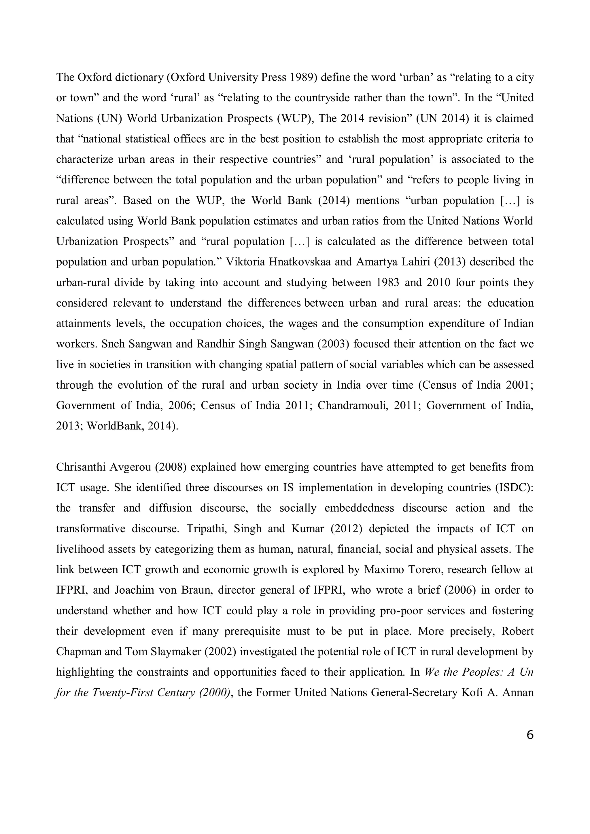 6
The Oxford dictionary (Oxford University Press 1989) define the word ‘urban’ as “relating to a city
or town” and the word ‘rural’ as “relating to the countryside rather than the town”. In the “United
Nations (UN) World Urbanization Prospects (WUP), The 2014 revision” (UN 2014) it is claimed
that “national statistical offices are in the best position to establish the most appropriate criteria to
characterize urban areas in their respective countries” and ‘rural population’ is associated to the
“difference between the total population and the urban population” and “refers to people living in
rural areas”. Based on the WUP, the World Bank (2014) mentions “urban population […] is
calculated using World Bank population estimates and urban ratios from the United Nations World
Urbanization Prospects” and “rural population […] is calculated as the difference between total
population and urban population.” Viktoria Hnatkovskaa and Amartya Lahiri (2013) described the
urban-rural divide by taking into account and studying between 1983 and 2010 four points they
considered relevant to understand the differences between urban and rural areas: the education
attainments levels, the occupation choices, the wages and the consumption expenditure of Indian
workers. Sneh Sangwan and Randhir Singh Sangwan (2003) focused their attention on the fact we
live in societies in transition with changing spatial pattern of social variables which can be assessed
through the evolution of the rural and urban society in India over time (Census of India 2001;
Government of India, 2006; Census of India 2011; Chandramouli, 2011; Government of India,
2013; WorldBank, 2014).
Chrisanthi Avgerou (2008) explained how emerging countries have attempted to get benefits from
ICT usage. She identified three discourses on IS implementation in developing countries (ISDC):
the transfer and diffusion discourse, the socially embeddedness discourse action and the
transformative discourse. Tripathi, Singh and Kumar (2012) depicted the impacts of ICT on
livelihood assets by categorizing them as human, natural, financial, social and physical assets. The
link between ICT growth and economic growth is explored by Maximo Torero, research fellow at
IFPRI, and Joachim von Braun, director general of IFPRI, who wrote a brief (2006) in order to
understand whether and how ICT could play a role in providing pro-poor services and fostering
their development even if many prerequisite must to be put in place. More precisely, Robert
Chapman and Tom Slaymaker (2002) investigated the potential role of ICT in rural development by
highlighting the constraints and opportunities faced to their application. In We the Peoples: A Un
for the Twenty-First Century (2000), the Former United Nations General-Secretary Kofi A. Annan
 