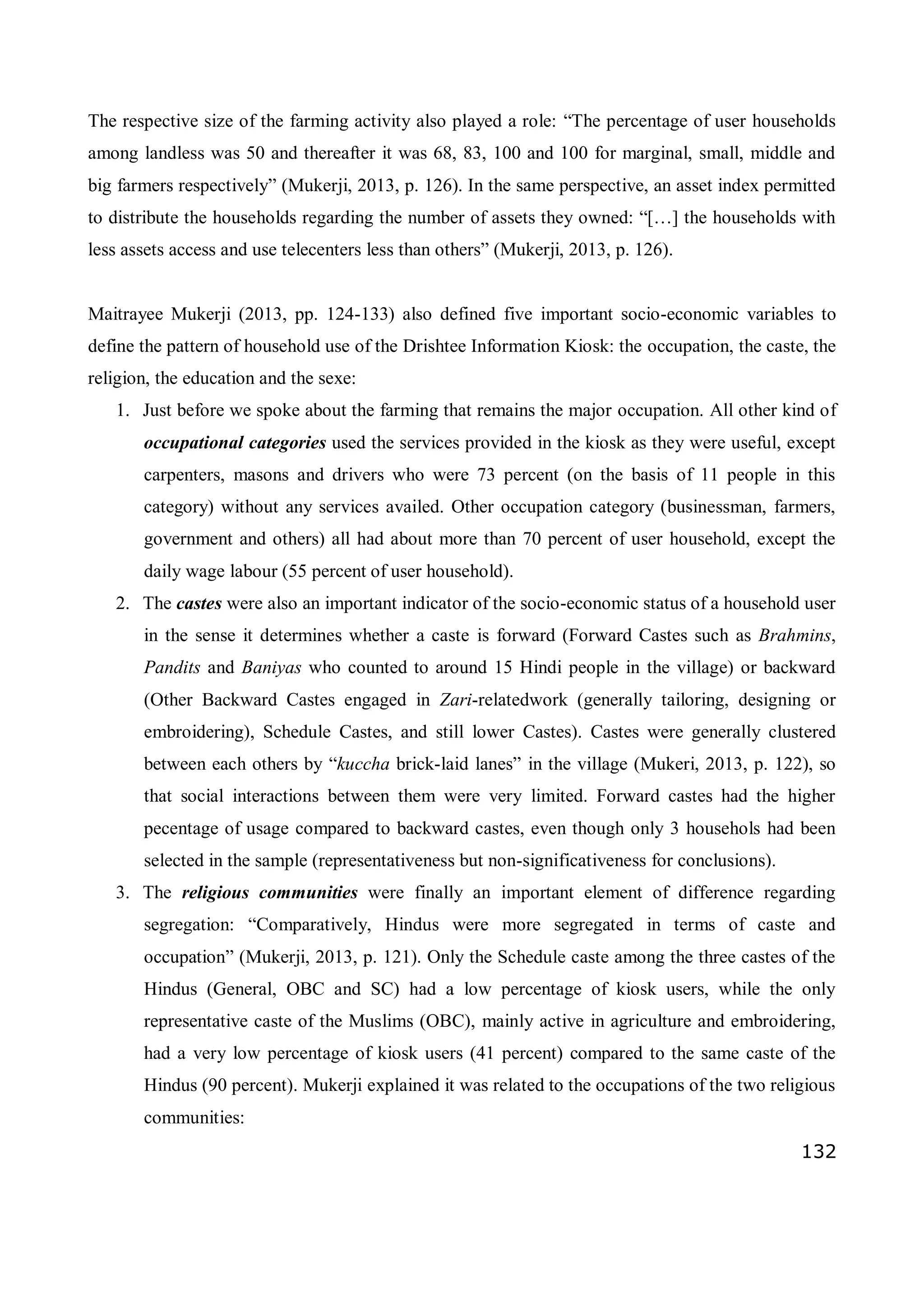132
The respective size of the farming activity also played a role: “The percentage of user households
among landless was 50 and thereafter it was 68, 83, 100 and 100 for marginal, small, middle and
big farmers respectively” (Mukerji, 2013, p. 126). In the same perspective, an asset index permitted
to distribute the households regarding the number of assets they owned: “[…] the households with
less assets access and use telecenters less than others” (Mukerji, 2013, p. 126).
Maitrayee Mukerji (2013, pp. 124-133) also defined five important socio-economic variables to
define the pattern of household use of the Drishtee Information Kiosk: the occupation, the caste, the
religion, the education and the sexe:
1. Just before we spoke about the farming that remains the major occupation. All other kind of
occupational categories used the services provided in the kiosk as they were useful, except
carpenters, masons and drivers who were 73 percent (on the basis of 11 people in this
category) without any services availed. Other occupation category (businessman, farmers,
government and others) all had about more than 70 percent of user household, except the
daily wage labour (55 percent of user household).
2. The castes were also an important indicator of the socio-economic status of a household user
in the sense it determines whether a caste is forward (Forward Castes such as Brahmins,
Pandits and Baniyas who counted to around 15 Hindi people in the village) or backward
(Other Backward Castes engaged in Zari-relatedwork (generally tailoring, designing or
embroidering), Schedule Castes, and still lower Castes). Castes were generally clustered
between each others by “kuccha brick-laid lanes” in the village (Mukeri, 2013, p. 122), so
that social interactions between them were very limited. Forward castes had the higher
pecentage of usage compared to backward castes, even though only 3 househols had been
selected in the sample (representativeness but non-significativeness for conclusions).
3. The religious communities were finally an important element of difference regarding
segregation: “Comparatively, Hindus were more segregated in terms of caste and
occupation” (Mukerji, 2013, p. 121). Only the Schedule caste among the three castes of the
Hindus (General, OBC and SC) had a low percentage of kiosk users, while the only
representative caste of the Muslims (OBC), mainly active in agriculture and embroidering,
had a very low percentage of kiosk users (41 percent) compared to the same caste of the
Hindus (90 percent). Mukerji explained it was related to the occupations of the two religious
communities:
 
