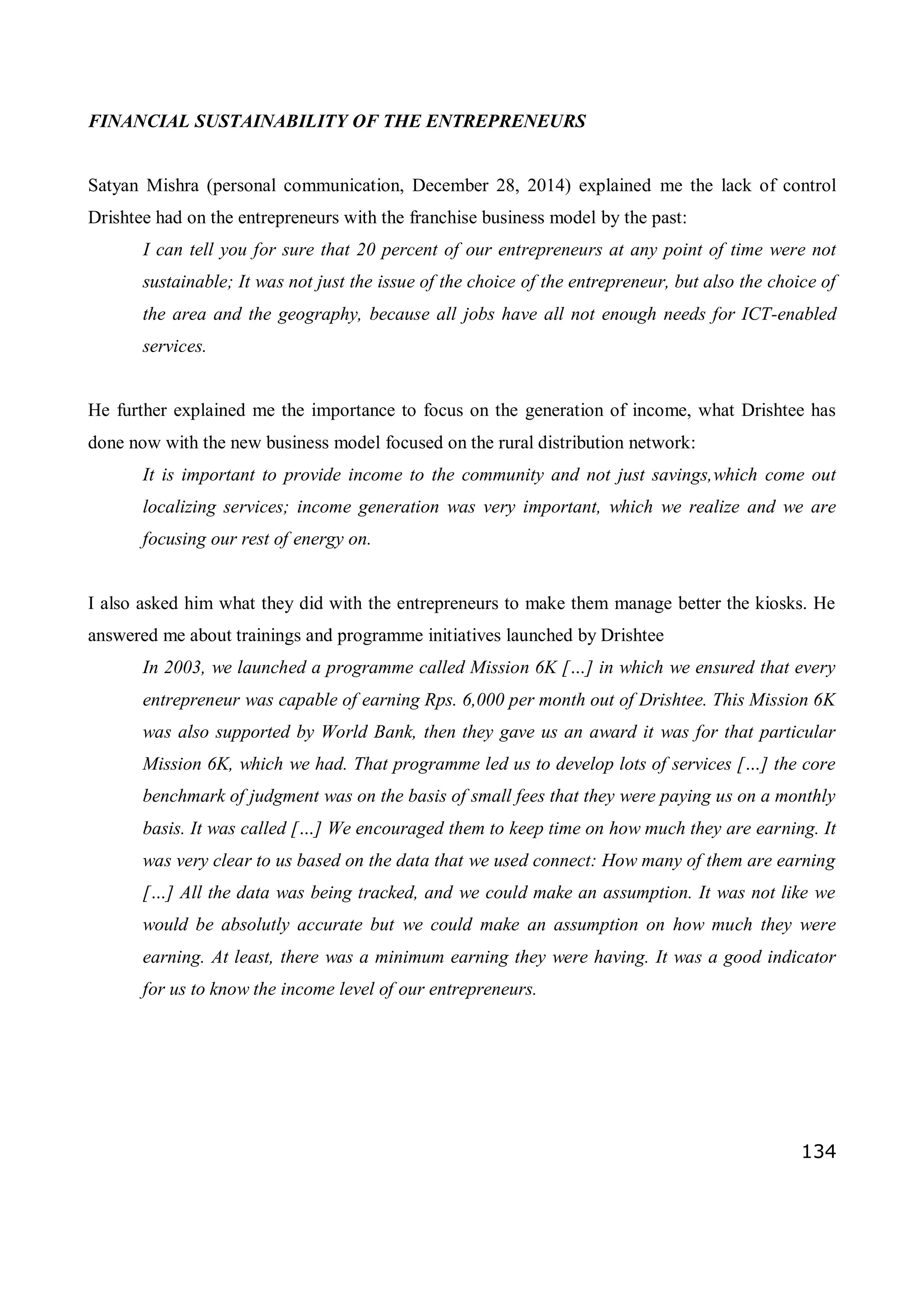 134
FINANCIAL SUSTAINABILITY OF THE ENTREPRENEURS
Satyan Mishra (personal communication, December 28, 2014) explained me the lack of control
Drishtee had on the entrepreneurs with the franchise business model by the past:
I can tell you for sure that 20 percent of our entrepreneurs at any point of time were not
sustainable; It was not just the issue of the choice of the entrepreneur, but also the choice of
the area and the geography, because all jobs have all not enough needs for ICT-enabled
services.
He further explained me the importance to focus on the generation of income, what Drishtee has
done now with the new business model focused on the rural distribution network:
It is important to provide income to the community and not just savings,which come out
localizing services; income generation was very important, which we realize and we are
focusing our rest of energy on.
I also asked him what they did with the entrepreneurs to make them manage better the kiosks. He
answered me about trainings and programme initiatives launched by Drishtee
In 2003, we launched a programme called Mission 6K […] in which we ensured that every
entrepreneur was capable of earning Rps. 6,000 per month out of Drishtee. This Mission 6K
was also supported by World Bank, then they gave us an award it was for that particular
Mission 6K, which we had. That programme led us to develop lots of services […] the core
benchmark of judgment was on the basis of small fees that they were paying us on a monthly
basis. It was called […] We encouraged them to keep time on how much they are earning. It
was very clear to us based on the data that we used connect: How many of them are earning
[…] All the data was being tracked, and we could make an assumption. It was not like we
would be absolutly accurate but we could make an assumption on how much they were
earning. At least, there was a minimum earning they were having. It was a good indicator
for us to know the income level of our entrepreneurs.
 