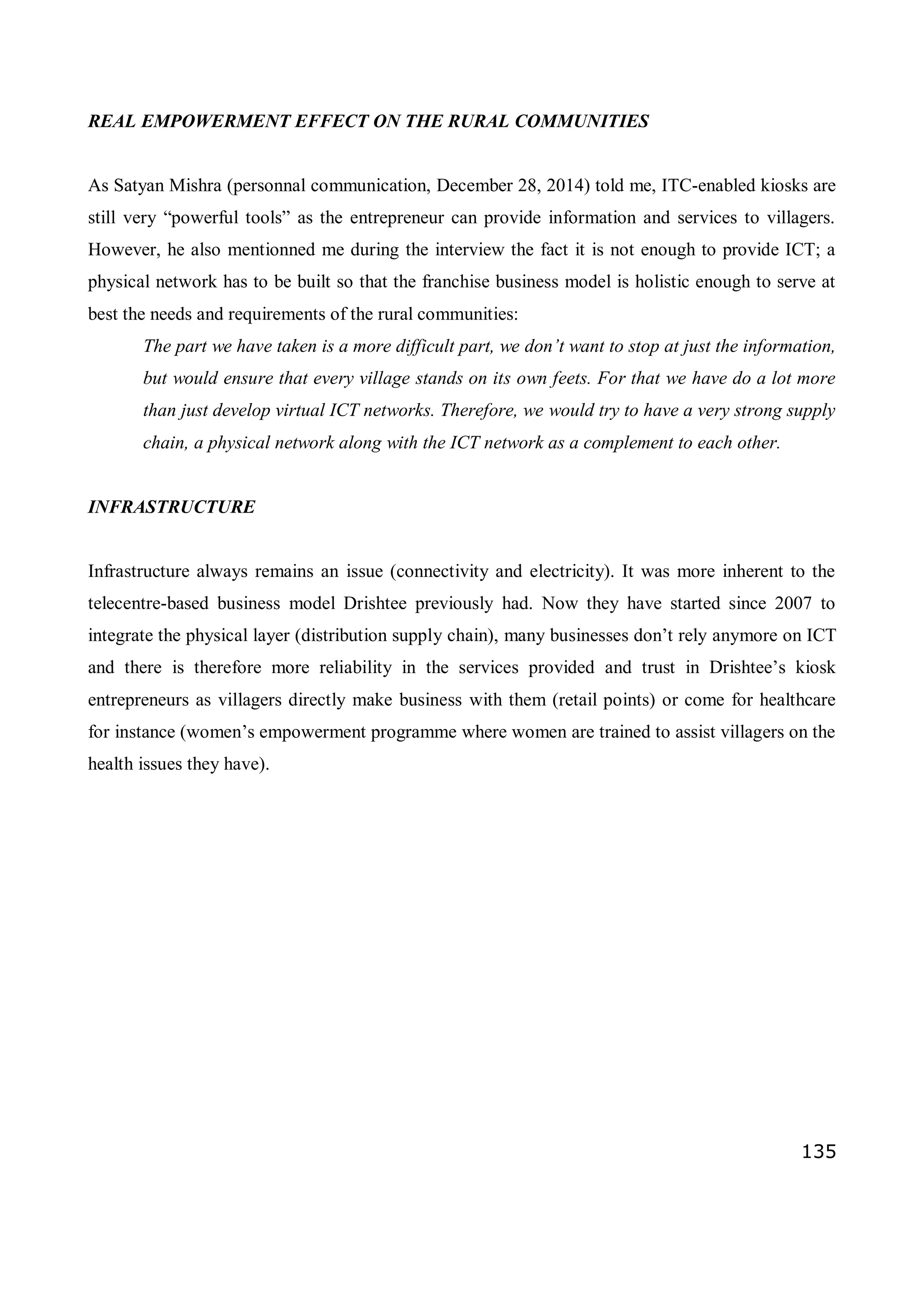 135
REAL EMPOWERMENT EFFECT ON THE RURAL COMMUNITIES
As Satyan Mishra (personnal communication, December 28, 2014) told me, ITC-enabled kiosks are
still very “powerful tools” as the entrepreneur can provide information and services to villagers.
However, he also mentionned me during the interview the fact it is not enough to provide ICT; a
physical network has to be built so that the franchise business model is holistic enough to serve at
best the needs and requirements of the rural communities:
The part we have taken is a more difficult part, we don’t want to stop at just the information,
but would ensure that every village stands on its own feets. For that we have do a lot more
than just develop virtual ICT networks. Therefore, we would try to have a very strong supply
chain, a physical network along with the ICT network as a complement to each other.
INFRASTRUCTURE
Infrastructure always remains an issue (connectivity and electricity). It was more inherent to the
telecentre-based business model Drishtee previously had. Now they have started since 2007 to
integrate the physical layer (distribution supply chain), many businesses don’t rely anymore on ICT
and there is therefore more reliability in the services provided and trust in Drishtee’s kiosk
entrepreneurs as villagers directly make business with them (retail points) or come for healthcare
for instance (women’s empowerment programme where women are trained to assist villagers on the
health issues they have).
 