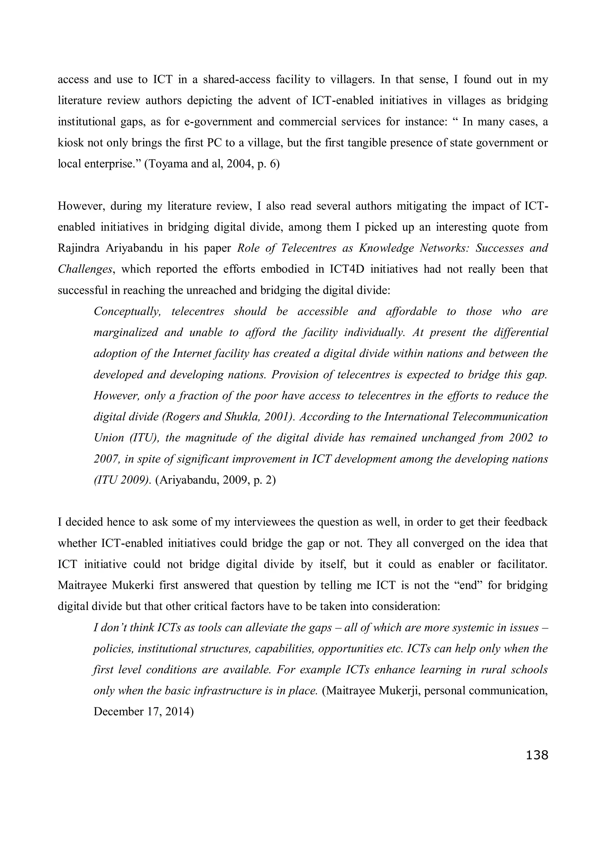 138
access and use to ICT in a shared-access facility to villagers. In that sense, I found out in my
literature review authors depicting the advent of ICT-enabled initiatives in villages as bridging
institutional gaps, as for e-government and commercial services for instance: “ In many cases, a
kiosk not only brings the first PC to a village, but the first tangible presence of state government or
local enterprise.” (Toyama and al, 2004, p. 6)
However, during my literature review, I also read several authors mitigating the impact of ICT-
enabled initiatives in bridging digital divide, among them I picked up an interesting quote from
Rajindra Ariyabandu in his paper Role of Telecentres as Knowledge Networks: Successes and
Challenges, which reported the efforts embodied in ICT4D initiatives had not really been that
successful in reaching the unreached and bridging the digital divide:
Conceptually, telecentres should be accessible and affordable to those who are
marginalized and unable to afford the facility individually. At present the differential
adoption of the Internet facility has created a digital divide within nations and between the
developed and developing nations. Provision of telecentres is expected to bridge this gap.
However, only a fraction of the poor have access to telecentres in the efforts to reduce the
digital divide (Rogers and Shukla, 2001). According to the International Telecommunication
Union (ITU), the magnitude of the digital divide has remained unchanged from 2002 to
2007, in spite of significant improvement in ICT development among the developing nations
(ITU 2009). (Ariyabandu, 2009, p. 2)
I decided hence to ask some of my interviewees the question as well, in order to get their feedback
whether ICT-enabled initiatives could bridge the gap or not. They all converged on the idea that
ICT initiative could not bridge digital divide by itself, but it could as enabler or facilitator.
Maitrayee Mukerki first answered that question by telling me ICT is not the “end” for bridging
digital divide but that other critical factors have to be taken into consideration:
I don’t think ICTs as tools can alleviate the gaps – all of which are more systemic in issues –
policies, institutional structures, capabilities, opportunities etc. ICTs can help only when the
first level conditions are available. For example ICTs enhance learning in rural schools
only when the basic infrastructure is in place. (Maitrayee Mukerji, personal communication,
December 17, 2014)
 